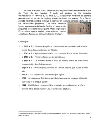 8
Durante el Imperio nuevo se desarrolló y expandió considerablemente el uso
del Texto de los muertos. A partir del período de los reinados
de Hatshepsut y Tutmosis III, c. 1475 a. C., la redacción mortuoria se escribió
normalmente en un rollo de papiro y el texto se ilustró con viñetas. En el Tercer
período intermedio el libro comenzó a aparecer en escritura hierática además de en
los tradicionales jeroglíficos. Los rollos hieráticos
fueron una versión más barata, hechos en papiros más
pequeños y con solo una pequeña viñeta en principio.
En la misma época muchos enterramientos usaban
otros textos funerarios, como el Libro del Amduat1.
Cronología
 c. 3150 a. C. - Primeros jeroglíficos, conservados en pequeños sellos de la
tumba de un faraón enterrado en Abidos.
 c. 2345 a. C. La pirámide del faraón Unis, contiene Textos de las Pirámides
 c. 2100 a. C. - Primeros Textos de los sarcófagos
 c. 1550 a. C. - De entonces hasta el inicio del Imperio Nuevo se usan copias
en papiro del Libro de los muertos..
 Siglo II d. C. – Posible producción de los ultimos papiros que aluden al más
allá.
 313 d. C. - El cristianismo se extiende por Egipto.
 1798 - La invasión de Egipto por Napoleón hace que se recupere el interés
europeo por el antiguo Egipto
 1842 - Karl Richard Lepsius publica el estudio sobre el papiro y acuña el
término “libro de los muertos”, hace division de capítulos.
1 Composición religiosa,quedescribeel viajenocturno de Ra por el más allá.(Francisco Lópezy Rosa Thode-
Enero de 2002)
 