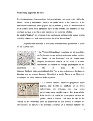 9
Versiones y Capítulos del libro.
En distintas épocas, los sacerdotes de los principales centros de culto: Heliópolis,
Menfis, Tebas y Hermópolis, trataron de poner orden a las creencias, a las
selecciones contenidas en los papiros de Ani, Hunefer y Anhai. El número total de
los Capítulos hasta ahora conocidos es de ciento noventa y su extensión es muy
desigual, aunque no existe un solo papiro que los contenga a todos.
La palabra “Capítulo”, en el trabajo de los escribas, no sería correcta, ya que implica
unidad y coherencia, sería más apropiado llamarles “Invocaciones”.
Las principales versiones o revisiones de manuscritos que forman el “Libro
de los Muertos” son:
1. La “Versión Heliopolitana” recopilada por los sacerdotes
de On, basada en una serie de textos que se han perdido.
Los “Textos de las Pirámides” que no proporcionan
ninguna información acerca de su autor o autores.
Representa un sistema de Teología promulgada por los
sacerdotes de Ra, el Dios del Sol.
Algunos Capítulos estan dedicados al dios Thot y que pertenecen a la clase de
literatura que los griegos llamaron “Hermética” y según Clemente de Alejandría
constituyen los libros sagrados de los egipcios.
2. La “Versión Tebana” Escrita en jeroglíficos sobre
papiros, está dividida en Capítulos sin un orden
determinado, sin embargo, con muy pocas
excepciones, cada capítulo tiene un título y una viñeta.
Esta Versión fue usada por quien podía sufragar los
gastos, desde la dinastía XVII hasta la XXI. En los
“Textos de las Pirámides” eran los sacerdotes los que decían o cantaban las
invocaciones, los conjuros o las diversas secciones. En la “Revisión Tebana”, los
 