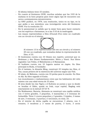 106
- El idioma italiano tiene 33 sonidos.
- En cuanto al fenómeno OVNI, muchos señalan que las 3:03 de la
mañana es la hora propicia para tener algún tipo de encuentro con
seres o avistamientos extraterrestres.
- La ONU publicó, en 1978, una resolución, única en su tipo, en la
que pedía a sus miembros una investigación seria del fenómeno
OVNI. Fue la resolución 33.
- En lo paranormal es sabido que la mejor hora para hacer contacto
con los espíritus o fantasmas, es a las 3:33 de la madrugada.
- Los mayas representaban a Dios (Chunab K’u) como un cuadrado
con un círculo en el interior.
Al número 13 lo representaban allí con un círculo y al número
20 con un cuadrado, que sumados daban la representación de
Dios, el 33.
- El hinduísmo cuenta con 33 Dioses (un espíritu universal que es
Brahman y dos Dioses fundamentales: Shiva y Visnú. Sus libros
sagrados: Los Vedas, el Mahabarata y el Ramayana).
- El budismo cuenta con 33 lugares santos en Japón. Su Dios
principal es Buda, el fundador.
- En el taoísmo, la dinastía Ming, construyó 33 templos (su Dios, el
Tao, causa primera de la existencia del universo según Lao-Tsé).
- El islam, de Mahoma, cuenta con 33 perlas para la oración. Su Dios
es Alá. Su libro sagrado el Corán.
- Los musulmanes o mahometanos creen que los habitantes del cielo
existen con una edad eterna de 33 años.
- El área donde los ríos Tígris y el Éufrates se juntan y que es donde
se localiza el Edén, queda en Irak, cuya capital, Bagdag está
exactamente en la latitud 33°33’ N.
- En Waldsassen, Baravia, Alemania se construyó una capilla católica
con 3 torres grandes, 3 pequeñas, 3 mansardas y 3 ventanas de
buhardilla. Tiene 3 cruces pequeñas y 3 grandes, 3 tejados, 3 tomas
de aire, 3 ventanas, 3 puertas y 3 secciones, en total, 33.
- En el interior de dicha capilla se encuentran 3 altares, con 3
remates, 3 escaleras y 3 vanos de puerta, 3 luces, 3 arcos
 