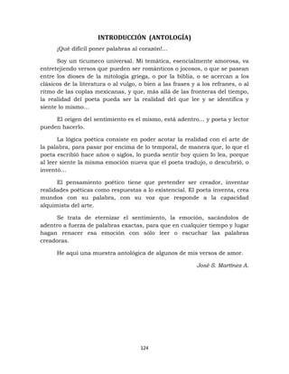 124
INTRODUCCIÓN (ANTOLOGÍA)
¡Qué difícil poner palabras al corazón!...
Soy un ticumeco universal. Mi temática, esencialmente amorosa, va
entretejiendo versos que pueden ser románticos o jocosos, o que se pasean
entre los dioses de la mitología griega, o por la biblia, o se acercan a los
clásicos de la literatura o al vulgo, o bien a las frases y a los refranes, o al
ritmo de las coplas mexicanas, y que, más allá de las fronteras del tiempo,
la realidad del poeta pueda ser la realidad del que lee y se identifica y
siente lo mismo…
El origen del sentimiento es el mismo, está adentro… y poeta y lector
pueden hacerlo.
La lógica poética consiste en poder acotar la realidad con el arte de
la palabra, para pasar por encima de lo temporal, de manera que, lo que el
poeta escribió hace años o siglos, lo pueda sentir hoy quien lo lea, porque
al leer siente la misma emoción nueva que el poeta tradujo, o descubrió, o
inventó…
El pensamiento poético tiene que pretender ser creador, inventar
realidades poéticas como respuestas a lo existencial. El poeta inventa, crea
mundos con su palabra, con su voz que responde a la capacidad
alquimista del arte.
Se trata de eternizar el sentimiento, la emoción, sacándolos de
adentro a fuerza de palabras exactas, para que en cualquier tiempo y lugar
hagan renacer esa emoción con sólo leer o escuchar las palabras
creadoras.
He aquí una muestra antológica de algunos de mis versos de amor.
José S. Martínez A.
 