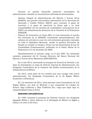 132
Durante su gestión desarrolló proyectos innovadores de
administración, basados en herramientas informáticas denominados:
- Sistema Integral de Administración del Ejército y Fuerza Aérea
(SIAEFA), que permite intercambiar información con la Secretaría de
Hacienda y Crédito Público (SHCP), para controlar el gasto de
inversión y el gasto de operación en forma ágil y en total
compatibilidad con los sistemas de contabilidad y presupuesto de la
SHCP y de administración financiera de la Tesorería de la Federación
(TESOFE).
- Sistema de Inventarios en Línea (SIL), el cual sistematiza el manejo
del inventario de la SEDENA controlando aproximadamente dos
millones de artículos en casi tres mil inventarios generales valorados
en toda la República Mexicana, siendo la primera Secretaría de
Estado en cumplir en tiempo y forma con los lineamientos de Ley de
Contabilidad Gubernamental, publicada en el Diario Oficial de la
Federación el 31 de diciembre de 2008.
Simultáneamente al anterior cargo, en el año 2007, fue nombrado
miembro propietario del H. Consejo Directivo del Banco Nacional del
Ejército y Fuerza Aérea Mexicanos (BANJERCITO).
En el año 2012, ostentando la jerarquía de General de División y sin
dejar de desempeñar el cargo de Director General de Administración, fue
designado Comandante de la Columna del Desfile Conmemorativo de la
Independencia de México.
En 2013, como parte de los cambios que trae consigo toda nueva
administración, fue designado Comandante de la XI Región Militar
(Coahuila y Chihuahua).
El 1 de diciembre de 2013, tomó posesión como Comandante de la II
Región Militar, con sede en Mexicali, y que comprende los estados de
Sonora, Baja California y Baja California Sur, cargo que sigue bajo su
responsabilidad hasta la fecha.
MISIONES DIPLOMÁTICAS
En 1988, teniendo la jerarquía de Teniente Coronel, fue designado
Agregado Militar y Aéreo Adjunto en la Embajada de México en Egipto y
Líbano con sede en El Cairo.
 