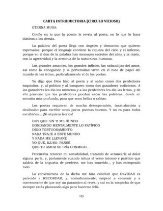 155
CARTA INTRODUCTORIA (CÍRCULO VICIOSO)
ETERNA MUSA:
Confío en lo que la poesía le revela al poeta, en lo que lo hace
distinto a los demás.
La palabra del poeta llega con ángeles y demonios que quieren
expresarse, porque el lenguaje contiene la riqueza del cielo y el infierno,
porque en el don de la palabra hay mensajes secretos del alma y la razón,
con la agresividad y la armonía de la naturaleza humana.
Los grandes amantes, los grandes infieles, las sabandijas del amor,
así como la abnegación y la perversidad viven en el nido de papel del
mundo de las letras, particularmente el de los poetas.
Yo digo que Dios hizo al poeta y al sabio como dos perdedores
exquisitos, y, al político y al banquero como dos ganadores codiciosos. A
los ganadores les dio los números y a los perdedores les dio las letras, y de
ahí proviene que los perdedores puedan sacar las palabras, desde su
entraña más profunda, para que sean bellas o sabias.
Los poetas requieren de mucha desesperación, insatisfacción y
desilusión para escribir unos pocos poemas buenos. Y no es para todos
escribirlos… ¡Ni siquiera leerlos!
HOY QUE SIN TI ME HUNDO
BORDANDO MENTALMENTE LO FATÍFICO
DIGO TORTUOSAMENTE:
NADA TRAJE A ESTE MUNDO
Y NADA ME LLEVARÉ
YO QUE, ILUSO, PENSÉ
QUE TU AMOR SE IRÍA CONMIGO…
Procuraba retorcer mi sensibilidad, tratando de arrancarle al dolor
alguna perla, y, justamente cuando intuía el verso intenso y patético que
saldría de la angustia de perderte, me has sonreído… y has estropeado
todo.
La conveniencia de la dicha me hizo concluir que OLVIDAR es
parecido a RECORDAR, y, comodinamente, empecé a convenir y a
convencerme de que soy un paranoico al revés, y caí en la sospecha de que
siempre estás planeando algo para hacerme feliz.
 