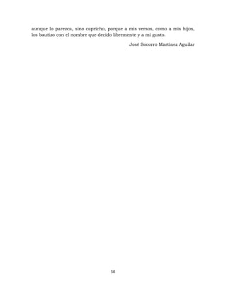 50
aunque lo parezca, sino capricho, porque a mis versos, como a mis hijos,
los bautizo con el nombre que decido libremente y a mi gusto.
José Socorro Martínez Aguilar
 