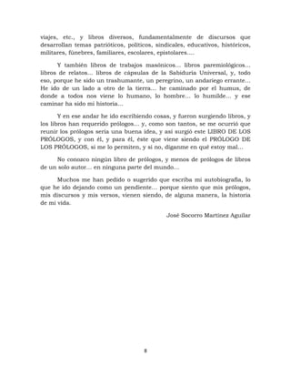 8
viajes, etc., y libros diversos, fundamentalmente de discursos que
desarrollan temas patrióticos, políticos, sindicales, educativos, históricos,
militares, fúnebres, familiares, escolares, epistolares….
Y también libros de trabajos masónicos… libros paremiológicos…
libros de relatos… libros de cápsulas de la Sabiduría Universal, y, todo
eso, porque he sido un trashumante, un peregrino, un andariego errante…
He ido de un lado a otro de la tierra… he caminado por el humus, de
donde a todos nos viene lo humano, lo hombre… lo humilde… y ese
caminar ha sido mi historia…
Y en ese andar he ido escribiendo cosas, y fueron surgiendo libros, y
los libros han requerido prólogos… y, como son tantos, se me ocurrió que
reunir los prólogos sería una buena idea, y así surgió este LIBRO DE LOS
PRÓLOGOS, y con él, y para él, éste que viene siendo el PRÓLOGO DE
LOS PRÓLOGOS, si me lo permiten, y si no, díganme en qué estoy mal…
No conozco ningún libro de prólogos, y menos de prólogos de libros
de un solo autor… en ninguna parte del mundo…
Muchos me han pedido o sugerido que escriba mi autobiografía, lo
que he ido dejando como un pendiente… porque siento que mis prólogos,
mis discursos y mis versos, vienen siendo, de alguna manera, la historia
de mi vida.
José Socorro Martínez Aguilar
 