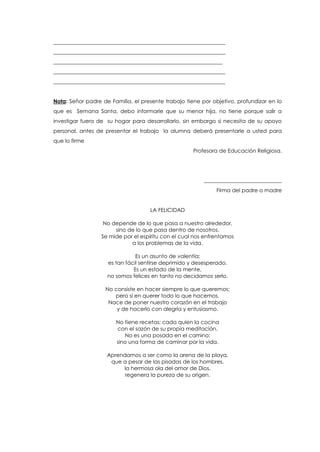________________________________________________________________
________________________________________________________________
_______________________________________________________________
________________________________________________________________
________________________________________________________________
Nota: Señor padre de Familia, el presente trabajo tiene por objetivo, profundizar en lo
que es Semana Santa, debo informarle que su menor hija, no tiene porque salir a
investigar fuera de su hogar para desarrollarlo, sin embargo si necesita de su apoyo
personal, antes de presentar el trabajo la alumna deberá presentarle a usted para
que lo firme
Profesora de Educación Religiosa.
_____________________________
Firma del padre o madre
LA FELICIDAD
No depende de lo que pasa a nuestro alrededor,
sino de lo que pasa dentro de nosotros.
Se mide por el espíritu con el cual nos enfrentamos
a los problemas de la vida.
Es un asunto de valentía;
es tan fácil sentirse deprimido y desesperado.
Es un estado de la mente,
no somos felices en tanto no decidamos serlo.
No consiste en hacer siempre lo que queremos;
pero sí en querer todo lo que hacemos.
Nace de poner nuestro corazón en el trabajo
y de hacerlo con alegría y entusiasmo.
No tiene recetas; cada quien la cocina
con el sazón de su propia meditación.
No es una posada en el camino;
sino una forma de caminar por la vida.
Aprendamos a ser como la arena de la playa,
que a pesar de las pisadas de los hombres,
la hermosa ola del amor de Dios,
regenera la pureza de su origen.
 