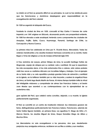 La misión en el Perú se presento difícil en sus principios, lo cual no fue obstáculo para
que los franciscanos y dominicos desplegaran gran responsabilidad en la
evangelización del Perú colonial
En 1535 se organizó el obispado del Cuzco.
Fundada la ciudad de lima en 1535, concedió el Rey Carlos V honores de corte
imperial y en 1541 erigiese en Diócesis, alcanzando pronto una prosperidad evidente.
En 1545 fue elevada a sede arzobispal, teniendo como componentes las ciudades de
Arequipa, Trujillo, Quito, Cuzco, Huamanga, Panamá, Santiago de Chile, La
Concepción y Nueva Cuenca.
La primera misa fue celebrada en Lima por Fr. Vicente Bravo, Mercedario. Todas las
ordenes mendicantes y los Jesuitas fundaron hermosos conventos en su recinto, hasta
llegar a 12 los de religioso y 6 los de monjas al final del siglo XVII.
A Fray Jerónimo de Loayza, primer Obispo de Lima, le sucedió Santiago Toribio de
Mogrovejo, espejo de obispos por su caridad, celo y santidad. Sin que lo espantaran
las más escarpadas sierra, ni los más extremados fríos o calores, este celoso prelado
visitó tres veces su vastísima diócesis con increíbles fatigas y trabajos. Con el ejemplo
de su Santa vida y su celo apostólico produjo grandes frutos de salvación y santidad
en la Iglesia, en la brillaron también por su vida inocente y austera la angelical Rosa
de Lima y el Santo lego Beato Martín de Porras. Al mismo tiempo también brillo la virtud
del infatigable misionero y conquistador de almas San Francisco Solano y el beato
Juan Masías que asombró a sus contemporáneos con la ejemplaridad de su
austerísima vida.
gran apóstol del Perú, que celebró varios concilios, dejando, a su muerte, la Iglesia
perfectamente organizada.
El Perú se convirtió en un centro de irradiación misional. Sus misioneros gozaron de
fama, distinguiéndose particularmente San Francisco Solano, Franciscano, además de
Santo Toribio figuran también, en primera línea, Los agustinos Fr. Diego de Ortiz y Fr.
Marcos García, los Jesuitas Miguel de Urrea, Roque González Diego de Alfaro y
Muchos Otros.
Los Mercedarios no solo evangelizaron a los peruanos, sino que, desdeñando
prejuicios muy arraigados entonces, recibieron en sus filas a criollos y aun mestizos.
 
