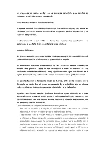Los misioneros se hacían ayudar con los peruanos convertidos para servirles de
intérpretes y para adoctrinar en su ausencia.
Catecismo en castellano, Quechua y Aimara.
En 1584 se imprimió, por orden de Santo Toribio, un Catecismo mayor y otro menor, en
castellano, quechua u aimara, declarándolos obligatorios para la arquidiócesis y las
ciudades componentes.
En el Perú las misiones se han ido sucediendo hasta nuestros días, pues las inmensas
regiones de la Montaña viven aún en la ignorancia religiosa.
Progresos Misioneros.
Las ordenes religiosas han estado siempre en las avanzadas de las civilización del Perú
fomentando la cultura, al mismo tiempo que enseñan la religión.
Los franciscanos conservan el convento de OCOPA, uno de los centros de irradiación
misional más gloriosos. Desde él han abastecido a todas las misiones no solo
nacionales, sino también de Bolivia, Chile y Argentina durante siglos. Sus misiones en la
región de la montaña y en la sierra los hacen merecedores de la gratitud nacional.
Los Jesuitas tuvieron la floreciente misión de Maynas, antes de la supresión de la
Compañía de Jesús. Con el tiempo desapareció. En la actualidad son los mismos
Padres Jesuitas que la están incorporando a la religión y a la civilización.
Agustinos, Franciscanos, Jesuitas, Dominicos, Pasionistas, siguen laborando en la Selva
para cristianizarla y servir al mismo tiempo a los intereses nacionales, porque no solo
enseñan la religión sino que también educan, instruyen y fomentan el patriotismo con
sus ejemplos y con sus enseñanzas.
II. Las cualidades de los apóstoles de la Nueva Evangelización
Para salir a predicar el Evangelio es necesario ante todo formar un corazón
apostólico. Y hay que recordar que se es apóstol desde dentro.
Se es apóstol, como lo fue San Pablo, por vocación, porque Cristo nos ha llamado
a extender su Reino, porque la vocación cristiana es esencialmente vocación al
apostolado, porque quien ha renacido como hombre nuevo en Cristo por el
bautismo, se compromete a dar testimonio de Él ante los demás. Se es apóstol en
la medida en que el hombre está unido a Cristo por la gracia, y se identifica con su
misión redentora.La urgencia del apostolado viene desde dentro, desde el amor
 
