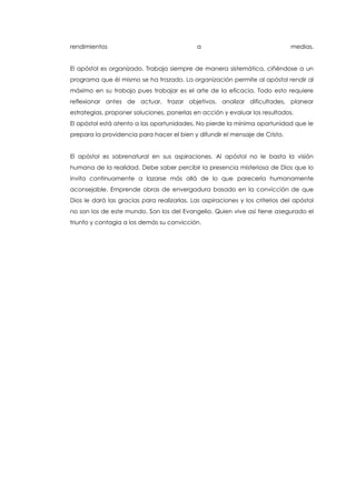 rendimientos a medias.
El apóstol es organizado. Trabaja siempre de manera sistemática, ciñéndose a un
programa que él mismo se ha trazado. La organización permite al apóstol rendir al
máximo en su trabajo pues trabajar es el arte de la eficacia. Todo esto requiere
reflexionar antes de actuar, trazar objetivos, analizar dificultades, planear
estrategias, proponer soluciones, ponerlas en acción y evaluar los resultados.
El apóstol está atento a las oportunidades. No pierde la mínima oportunidad que le
prepara la providencia para hacer el bien y difundir el mensaje de Cristo.
El apóstol es sobrenatural en sus aspiraciones. Al apóstol no le basta la visión
humana de la realidad. Debe saber percibir la presencia misteriosa de Dios que lo
invita continuamente a lazarse más allá de lo que parecería humanamente
aconsejable. Emprende obras de envergadura basado en la convicción de que
Dios le dará las gracias para realizarlas. Las aspiraciones y los criterios del apóstol
no son los de este mundo. Son los del Evangelio. Quien vive así tiene asegurado el
triunfo y contagia a los demás su convicción.
 
