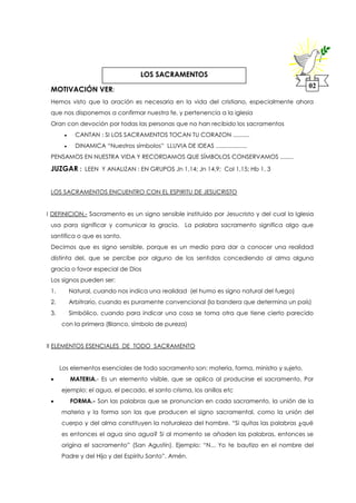 MOTIVACIÓN VER:
Hemos visto que la oración es necesaria en la vida del cristiano, especialmente ahora
que nos disponemos a confirmar nuestra fe, y pertenencia a la iglesia
Oran con devoción por todas las personas que no han recibido los sacramentos
 CANTAN : SI LOS SACRAMENTOS TOCAN TU CORAZON ..........
 DINAMICA “Nuestros símbolos” LLUVIA DE IDEAS ...................
PENSAMOS EN NUESTRA VIDA Y RECORDAMOS QUE SÍMBOLOS CONSERVAMOS ........
JUZGAR : LEEN Y ANALIZAN : EN GRUPOS Jn 1,14; Jn 14,9; Col 1,15; Hb 1, 3
LOS SACRAMENTOS ENCUENTRO CON EL ESPIRITU DE JESUCRISTO
I DEFINICION.- Sacramento es un signo sensible instituido por Jesucristo y del cual la Iglesia
usa para significar y comunicar la gracia. La palabra sacramento significa algo que
santifica o que es santo.
Decimos que es signo sensible, porque es un medio para dar a conocer una realidad
distinta del, que se percibe por alguno de los sentidos concediendo al alma alguna
gracia o favor especial de Dios
Los signos pueden ser:
1. Natural, cuando nos indica una realidad (el humo es signo natural del fuego)
2. Arbitrario, cuando es puramente convencional (la bandera que determina un país)
3. Simbólico, cuando para indicar una cosa se toma otra que tiene cierto parecido
con la primera (Blanco, símbolo de pureza)
II ELEMENTOS ESENCIALES DE TODO SACRAMENTO
Los elementos esenciales de todo sacramento son: materia, forma, ministro y sujeto.
 MATERIA.- Es un elemento visible, que se aplica al producirse el sacramento. Por
ejemplo: el agua, el pecado, el santo crisma, los anillos etc
 FORMA.- Son las palabras que se pronuncian en cada sacramento, la unión de la
materia y la forma son las que producen el signo sacramental, como la unión del
cuerpo y del alma constituyen la naturaleza del hombre. “Si quitas las palabras ¿qué
es entonces el agua sino agua? Si al momento se añaden las palabras, entonces se
origina el sacramento” (San Agustín). Ejemplo: “N... Yo te bautizo en el nombre del
Padre y del Hijo y del Espíritu Santo”. Amén.
02
LOS SACRAMENTOS
 