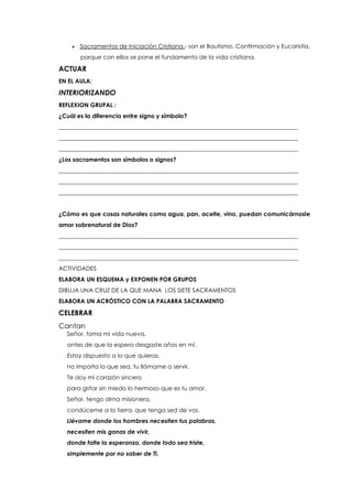  Sacramentos de Iniciación Cristiana.- son el Bautismo, Confirmación y Eucaristía,
porque con ellos se pone el fundamento de la vida cristiana.
ACTUAR
EN EL AULA:
INTERIORIZANDO
REFLEXION GRUPAL :
¿Cuál es la diferencia entre signo y símbolo?
_________________________________________________________________________________
_________________________________________________________________________________
_________________________________________________________________________________
¿Los sacramentos son símbolos o signos?
_________________________________________________________________________________
_________________________________________________________________________________
_________________________________________________________________________________
¿Cómo es que cosas naturales como agua, pan, aceite, vino, puedan comunicárnosle
amor sobrenatural de Dios?
_________________________________________________________________________________
_________________________________________________________________________________
_________________________________________________________________________________
ACTIVIDADES
ELABORA UN ESQUEMA y EXPONEN POR GRUPOS
DIBUJA UNA CRUZ DE LA QUE MANA LOS SIETE SACRAMENTOS
ELABORA UN ACRÓSTICO CON LA PALABRA SACRAMENTO
CELEBRAR
Cantan
Señor, toma mi vida nueva,
antes de que la espera desgaste años en mí.
Estoy dispuesto a lo que quieras,
no importa lo que sea, tu llámame a servir.
Te doy mi corazón sincero
para gritar sin miedo lo hermoso que es tu amor.
Señor, tengo alma misionera,
condúceme a la tierra, que tenga sed de vos.
Llévame donde los hombres necesiten tus palabras,
necesiten mis ganas de vivir,
donde falte la esperanza, donde todo sea triste,
simplemente por no saber de Ti.
 