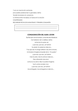 Y así, en marcha iré cantando,
por pueblos predicando tu grandeza, Señor.
Tendré mis brazos sin cansancio,
tu historia entre mis labios, la fuerza en la oración
COMPROMISO
RECORDAR FECHA DE MI BAUTISMO Y PRIMERA COMUNIÓN
CONSAGRACIÓN DEL ALMA JOVEN
Esa flor que vi en el campo, y el sol de ese atardecer,
me hablaron de tu belleza, Señor,
entonces te quise ver,
y por eso, por eso, ¡oh Señor!
te adoré, te adoré en silencio...
Y los ojos de mi amigo brillaron de amor sincero,
mi hicieron imaginar el poder de tu “te quiero”
y por eso, por eso, ¡oh Señor!
más te amé, más te amé en silencio...
Pero dimensión de amor
como la cruz de tu Hijo no podía imaginar,
fue tu amor el dolor vivo;
y por eso, por eso, ¡oh Señor!
me entregaré, me entregaré en silencio...
________________________________________________________________
_______________________________________________________________
 