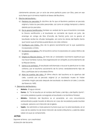 ciertamente salvarse, por un acto de amor perfecto para con Dios, pero en ese
acto tiene que ir al menos implícito el deseo del Bautismo.
5. Efectos del bautismo.-
a) Perdona los pecados Es doctrina de fe que el Bautismo perdona el pecado
original y todos los pecados personales, así como el castigo temporal y eterno
debido por los pecados.
b) Da la gracia Santificante.-Tambien es verdad de fe que el bautismo concede
la Gracia santificante y el bautizado se convierte de injusto en justo, de
enemigo en amigo de Dios (Concilio de Trento) junto con la gracia el
bautizado recibe las virtudes teologales, así como los dones del Espíritu Santo
que hacen que el hombre pueda llevar una vida cristiana
c) Configura con Cristo.- Nos da la gracia sacramental por la que quedamos
incorporados a Cristo.
d) Incorpora a la Iglesia.- Por el bautismo somos incorporados al cuerpo Místico de
la Iglesia.
e) Origina la Filiación Divina.- Se trata de un verdadero nacimiento espiritual que
nos hace hombres nuevos. Esta regeneración en el Espíritu es el fundamento de
la Filiación Divina.
f) Llama a la santidad.- El bautizado está llamado a buscar la plenitud en la vida
cristiana, por el bautismo sacramento de fe somos verdaderamente hijos de
Dios y partícipes de la naturaleza Divina
g) Abre las puertas del cielo.- El último efecto del bautismo es la apertura del
cielo, cuando por el pecado original (si un bautizado muere sin haber
cometido ningún pecado después de bautizado va derecho al cielo ( concilio
de Florencia 1439)
6. Elementos del Bautismo.-
 Materia.- El agua natural.
 Forma.- Es “Yo te bautizo en el nombre del Padre y del Hijo y del Espíritu Santo”,
con estas palabras queda consagrado el bautizado a la Santísima Trinidad.
 Ministro.- Ordinario del Bautismo es el sacerdote, en una circunstancia
extraordinaria puede hacerlo el diácono en caso de necesidad puede bautizar
cualquier persona con intención de la Iglesia.
 Sujeto.- Se administra a toda persona humana que aun no este bautizada, en el
caso de los adultos ha de tener intención de recibir el Bautismo y además debe
saber a lo que se compromete.
ACTUA
Exponen el tema con creatividad
Aclaración del docente
 
