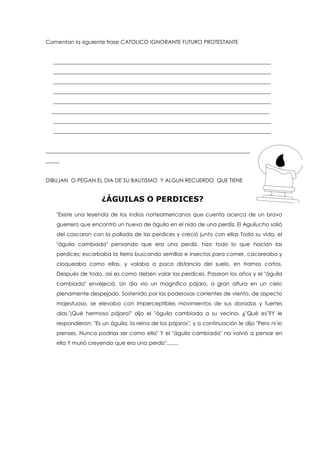 Comentan la siguiente frase CATOLICO IGNORANTE FUTURO PROTESTANTE
_________________________________________________________________________________
_________________________________________________________________________________
_________________________________________________________________________________
_________________________________________________________________________________
_________________________________________________________________________________
_________________________________________________________________________________
_________________________________________________________________________________
_________________________________________________________________________________
____________________________________________________________________________
_____
DIBUJAN O PEGAN EL DIA DE SU BAUTISMO Y ALGUN RECUERDO QUE TIENE
¿ÁGUILAS O PERDICES?
"Existe una leyenda de los indios norteamericanos que cuenta acerca de un bravo
guerrero que encontró un huevo de águila en el nido de una perdiz. El Aguilucho salió
del cascaron con la pollada de las perdices y creció junto con ellas Toda su vida, el
"águila cambiada" pensando que era una perdiz, hizo todo lo que hacían las
perdices; escarbaba la tierra buscando semillas e insectos para comer, cacareaba y
cloqueaba como ellas, y volaba a poca distancia del suelo, en tramos cortos.
Después de todo, así es como deben volar las perdices. Pasaron los años y el "águila
cambiada" envejeció. Un día vio un magnífico pájaro, a gran altura en un cielo
plenamente despejado. Sostenido por las poderosas corrientes de viento, de aspecto
majestuoso, se elevaba con imperceptibles movimientos de sus doradas y fuertes
alas."¡Qué hermoso pájaro!" dijo el "águila cambiada a su vecina. ¿"Qué es"?Y le
respondieron: "Es un águila, la reina de los pájaros", y a continuación le dijo "Pero ni lo
pienses. Nunca podrías ser como ella" Y el "águila cambiada" no volvió a pensar en
ella Y murió creyendo que era una perdiz"........
 