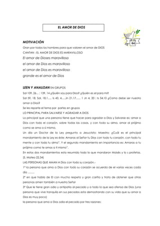 MOTIVACIÓN
Oran por todos los hombres para que valoren el amor de DIOS
CANTAN : EL AMOR DE DIOS ES MARAVILLOSO
El amor de Dioses maravilloso
el amor de Dios es maravilloso
el amor de Dios es maravilloso
grande es el amor de Dios
LEEN Y ANALIZAN EN GRUPOS
Sal 109, 26... ; 139, 14 ¿Quién soy para Dios? ¿Quién es el para mi?
Sal 59, 18, Sal, 18,1..... Is 43, 4.....Jn 21,17...... 1 Jn 4, 20 ; Is 54,10 ¿Como debe ser nuestro
amor a Dios?
Se les reparte el tema por partes en grupos
LO PRINCIPAL PARA SALVARSE Y AGRADAR A DIOS
Lo principal que una persona tiene que hacer para agradar a Dios y Salvarse es: amar a
Dios con todo el corazón, sobre todas las cosas, y con toda su alma, amar al prójimo
como se ama a sí misma.
Un día un Doctor de la Ley pregunto a Jesucristo: Maestro: ¿Cuál es el principal
mandamiento de la Ley es éste: Amaras al Señor tu Dios con todo tu corazón, con toda tu
mente y con toda tu alma”. Y el segundo mandamiento en importancia es: Amaras a tu
prójimo como te amas a ti mismo”.
En estos dos mandamientos esta resumido todo lo que mandaron Moisés y lo s profetas.
(S. Mateo 22,34)
LAS PERSONAS QUE AMAN A Dios con todo su corazón.-
1º la persona que ama a Dios con todo su corazón se acuerda de el varias veces cada
día .........
2º en que habla de El con mucho respeto y gran cariño y trata de obtener que otras
personas amen también a nuestro Señor
3º Que le tiene gran odio y antipatía al pecado y a todo lo que sea ofensa de Dios (una
persona que vive tranquila en sus pecados esta demostrando con su vida que su amor a
Dios es muy poco)
la persona que ama a Dios odia el pecado por tres razones:
04
EL AMOR DE DIOS
 