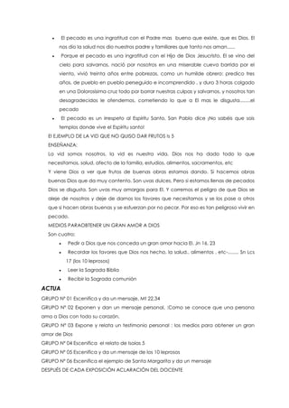  El pecado es una ingratitud con el Padre mas bueno que existe, que es Dios. El
nos dio la salud nos dio nuestros padre y familiares que tanto nos aman......
 Porque el pecado es una ingratitud con el Hijo de Dios Jesucristo. El se vino del
cielo para salvarnos, nació por nosotros en una miserable cueva barrida por el
viento, vivió treinta años entre pobrezas, como un humilde obrero: predico tres
años, de pueblo en pueblo perseguido e incomprendido , y duro 3 horas colgado
en una Dolorosísima cruz todo por borrar nuestras culpas y salvarnos, y nosotros tan
desagradecidos le ofendemos, cometiendo lo que a El mas le disgusta........el
pecado
 El pecado es un irrespeto al Espíritu Santo, San Pablo dice ¡No sabéis que sois
templos donde vive el Espíritu santo!
El EJEMPLO DE LA VID QUE NO QUISO DAR FRUTOS Is 5
ENSEÑANZA:
La vid somos nosotros, la vid es nuestra vida. Dios nos ha dado todo lo que
necesitamos, salud, afecto de la familia, estudios, alimentos, sacramentos, etc
Y viene Dios a ver que frutos de buenas obras estamos dando. Si hacemos obras
buenas Dios que da muy contento. Son uvas dulces. Pero si estamos llenas de pecados
Dios se disgusta. Son uvas muy amargas para El. Y corremos el peligro de que Dios se
aleje de nosotros y deje de darnos los favores que necesitamos y se los pase a otros
que si hacen obras buenas y se esfuerzan por no pecar. Por eso es tan peligroso vivir en
pecado.
MEDIOS PARAOBTENER UN GRAN AMOR A DIOS
Son cuatro:
 Pedir a Dios que nos conceda un gran amor hacia El. Jn 16, 23
 Recordar los favores que Dios nos hecho, la salud., alimentos , etc-........ Sn Lcs
17 (los 10 leprosos)
 Leer la Sagrada Biblia
 Recibir la Sagrada comunión
ACTUA
GRUPO Nº 01 Escenifica y da un mensaje, Mt 22,34
GRUPO Nº 02 Exponen y dan un mensaje personal, :Como se conoce que una persona
ama a Dios con todo su corazón.
GRUPO Nº 03 Expone y relata un testimonio personal : los medios para obtener un gran
amor de Dios
GRUPO Nº 04 Escenifica el relato de Isaías 5
GRUPO Nº 05 Escenifica y da un mensaje de los 10 leprosos
GRUPO Nº 06 Escenifica el ejemplo de Santa Margarita y da un mensaje
DESPUÉS DE CADA EXPOSICIÓN ACLARACIÓN DEL DOCENTE
 