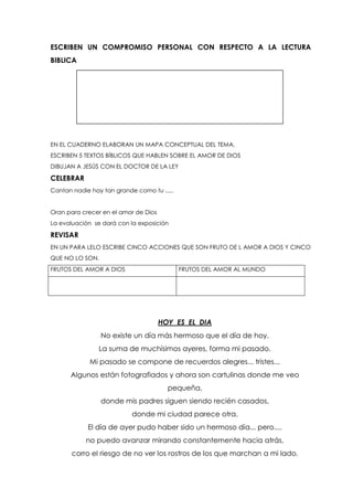 ESCRIBEN UN COMPROMISO PERSONAL CON RESPECTO A LA LECTURA
BIBLICA
EN EL CUADERNO ELABORAN UN MAPA CONCEPTUAL DEL TEMA,
ESCRIBEN 5 TEXTOS BÍBLICOS QUE HABLEN SOBRE EL AMOR DE DIOS
DIBUJAN A JESÚS CON EL DOCTOR DE LA LEY
CELEBRAR
Cantan nadie hay tan grande como tu .....
Oran para crecer en el amor de Dios
La evaluación se dará con la exposición
REVISAR
EN UN PARA LELO ESCRIBE CINCO ACCIONES QUE SON FRUTO DE L AMOR A DIOS Y CINCO
QUE NO LO SON.
FRUTOS DEL AMOR A DIOS FRUTOS DEL AMOR AL MUNDO
HOY ES EL DIA
No existe un día más hermoso que el día de hoy.
La suma de muchísimos ayeres, forma mi pasado.
Mi pasado se compone de recuerdos alegres... tristes...
Algunos están fotografiados y ahora son cartulinas donde me veo
pequeña,
donde mis padres siguen siendo recién casados,
donde mi ciudad parece otra.
El día de ayer pudo haber sido un hermoso día... pero....
no puedo avanzar mirando constantemente hacia atrás,
corro el riesgo de no ver los rostros de los que marchan a mi lado.
 