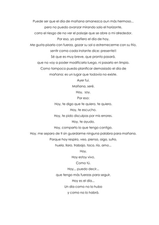 Puede ser que el día de mañana amanezca aun más hermoso...
pero no puedo avanzar mirando solo el horizonte,
corro el riesgo de no ver el paisaje que se abre a mi alrededor.
Por eso, yo prefiero el día de hoy.
Me gusta pisarlo con fuerza, gozar su sol o estremecerme con su frío,
sentir como cada instante dice: presente!!
Sé que es muy breve, que pronto pasará,
que no voy a poder modificarlo luego, ni pasarlo en limpio.
Como tampoco puedo planificar demasiado el día de
mañana: es un lugar que todavía no existe.
Ayer fui.
Mañana, seré.
Hoy, soy.
Por eso:
Hoy, te digo que te quiero, te quiero.
Hoy, te escucho.
Hoy, te pido disculpas por mis errores.
Hoy, te ayudo.
Hoy, comparto lo que tengo contigo.
Hoy, me separo de ti sin guardarme ninguna palabra para mañana.
Porque hoy respiro, veo, pienso, oigo, sufro,
huelo, lloro, trabajo, toco, río, amo...
Hoy.
Hoy estoy vivo.
Como tú.
Hoy... puedo decir...
que tengo más fuerzas para seguir.
Hoy es el día...
Un día como no lo hubo
y como no lo habrá.
 