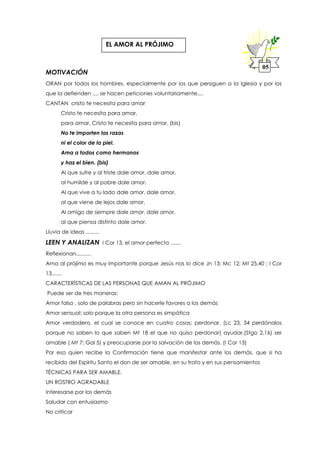 MOTIVACIÓN
ORAN por todos los hombres, especialmente por los que persiguen a la Iglesia y por los
que la defienden .... se hacen peticiones voluntariamente....
CANTAN cristo te necesita para amar
Cristo te necesita para amar,
para amar, Cristo te necesita para amar. (bis)
No te importen las razas
ni el color de la piel.
Ama a todos como hermanos
y haz el bien. (bis)
Al que sufre y al triste dale amor, dale amor,
al humilde y al pobre dale amor.
Al que vive a tu lado dale amor, dale amor,
al que viene de lejos dale amor.
Al amigo de siempre dale amor, dale amor,
al que piensa distinto dale amor.
Lluvia de ideas .........
LEEN Y ANALIZAN I Cor 13. el amor perfecto .......
Reflexionan..........
Ama al prójimo es muy importante porque Jesús nos lo dice Jn 13; Mc 12; Mt 25,40 ; I Cor
13.......
CARACTERÍSTICAS DE LAS PERSONAS QUE AMAN AL PRÓJIMO
Puede ser de tres maneras:
Amor falso , solo de palabras pero sin hacerle favores a los demás
Amor sensual: solo porque la otra persona es simpática
Amor verdadero, el cual se conoce en cuatro cosas: perdonar, (Lc 23, 34 perdónalos
porque no saben lo que saben Mt 18 el que no quiso perdonar) ayudar,(Stgo 2,16) ser
amable ( Mt 7; Gal 5) y preocuparse por la salvación de los demás. (I Cor 13)
Por eso quien recibe la Confirmación tiene que manifestar ante los demás, que si ha
recibido del Espíritu Santo el don de ser amable, en su trato y en sus pensamientos
TÉCNICAS PARA SER AMABLE.
UN ROSTRO AGRADABLE
Interesarse por los demás
Saludar con entusiasmo
No criticar
05
EL AMOR AL PRÓJIMO
 