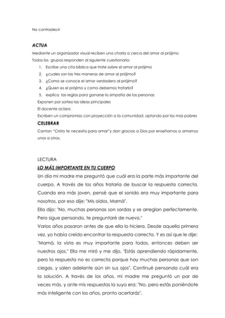 No contradecir
ACTUA
Mediante un organizador visual reciben una charla a cerca del amor al prójimo
Todos los grupos responden al siguiente cuestionario:
1. Escribe una cita bíblica que trate sobre el amor al prójimo
2. ¿cuales son las tres maneras de amor al prójimo?
3. ¿Como se conoce el amor verdadero al prójimo?
4. ¿Quien es el prójimo y como debemos tratarlo?
5. explica las reglas para ganarse la simpatía de las personas
Exponen por sorteo las ideas principales
El docente aclara
Escriben un compromiso con proyección a la comunidad, optando por los mas pobres
CELEBRAR
Cantan “Cristo te necesita para amar”y dan gracias a Dios por enseñarnos a amarnos
unos a otros.
LECTURA
LO MÁS IMPORTANTE EN TU CUERPO
Un día mi madre me preguntó que cuál era la parte más importante del
cuerpo. A través de los años trataría de buscar la respuesta correcta.
Cuando era más joven, pensé que el sonido era muy importante para
nosotros, por eso dije: "Mis oídos, Mamá".
Ella dijo: "No, muchas personas son sordas y se arreglan perfectamente.
Pero sigue pensando, te preguntaré de nuevo."
Varios años pasaron antes de que ella lo hiciera. Desde aquella primera
vez, yo había creído encontrar la respuesta correcta. Y es así que le dije:
"Mamá, la vista es muy importante para todos, entonces deben ser
nuestros ojos." Ella me miró y me dijo, "Estás aprendiendo rápidamente,
pero la respuesta no es correcta porque hay muchas personas que son
ciegas, y salen adelante aún sin sus ojos". Continué pensando cuál era
la solución. A través de los años, mi madre me preguntó un par de
veces más, y ante mis respuestas la suya era: "No, pero estás poniéndote
más inteligente con los años, pronto acertarás".
 