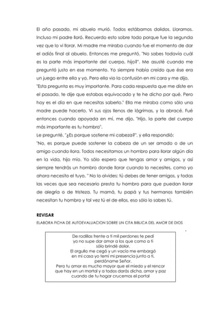 El año pasado, mi abuelo murió. Todos estábamos dolidos. Lloramos.
Incluso mi padre lloró. Recuerdo esto sobre todo porque fue la segunda
vez que lo vi llorar. Mi madre me miraba cuando fue el momento de dar
el adiós final al abuelo. Entonces me preguntó, "No sabes todavía cuál
es la parte más importante del cuerpo, hijo?". Me asusté cuando me
preguntó justo en ese momento. Yo siempre había creído que ése era
un juego entre ella y yo. Pero ella vio la confusión en mi cara y me dijo,
"Esta pregunta es muy importante. Para cada respuesta que me diste en
el pasado, te dije que estabas equivocado y te he dicho por qué. Pero
hoy es el día en que necesitas saberlo." Ella me miraba como sólo una
madre puede hacerlo. Vi sus ojos llenos de lágrimas, y la abracé. Fué
entonces cuando apoyada en mí, me dijo, "Hijo, la parte del cuerpo
más importante es tu hombro".
Le pregunté, "¿Es porque sostiene mi cabeza?", y ella respondió:
"No, es porque puede sostener la cabeza de un ser amado o de un
amigo cuando llora. Todos necesitamos un hombro para llorar algún día
en la vida, hijo mío. Yo sólo espero que tengas amor y amigos, y así
siempre tendrás un hombro donde llorar cuando lo necesites, como yo
ahora necesito el tuyo. " No lo olvides: tú debes de tener amigos, y todas
las veces que sea necesario presta tu hombro para que puedan llorar
de alegría o de tristeza. Tu mamá, tu papá y tus hermanos también
necesitan tu hombro y tal vez tú el de ellos, eso sólo lo sabes tú.
REVISAR
ELABORA FICHA DE AUTOEVALUACION SOBRE UN CITA BIBLICA DEL AMOR DE DIOS
.
De rodillas frente a ti mil perdones te pedí
yo no supe dar amor a los que como a ti
sólo brindé dolor.
El orgullo me cegó y un vacío me embargó
en mi casa yo temí mi presencia junto a ti,
perdóname Señor.
Pero tu amor es mucho mayor que el miedo y el rencor
que hay en un mortal y a todos darás dicha, amor y paz
cuando de tu hogar crucemos el portal
 