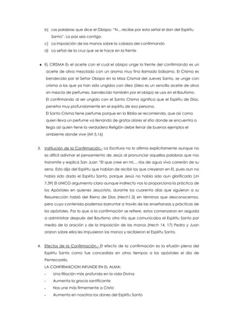 b) Las palabras que dice el Obispo: “N... recibe por esta señal el don del Espíritu
Santo”. La paz sea contigo.
c) La imposición de las manos sobre la cabeza del confirmando
d) La señal de la cruz que se le hace en la frente
 EL CRISMA Es el aceite con el cual el obispo unge la frente del confirmando es un
aceite de oliva mezclado con un aroma muy fino llamado bálsamo. El Crisma es
bendecido por el Señor Obispo en la Misa Crismal del Jueves Santo, se unge con
crisma a los que ya han sido ungidos con óleo (óleo es un sencillo aceite de oliva
sin mezcla de perfumes, bendecido también por el obispo se usa en el Bautismo.
El confirmando al ser ungido con el Santo Crisma significa que el Espíritu de Dios,
penetra muy profundamente en el espíritu de esa persona.
El Santo Crisma tiene perfume porque en la Biblia se recomienda, que así como
quien lleva un perfume va llenando de gratos olores el sitio donde se encuentra o
llega así quien tiene la verdadera Religión debe llenar de buenos ejemplos el
ambiente donde vive (Mt 5,16)
3. Institución de la Confirmación.- La Escritura no lo afirma explícitamente aunque no
es difícil adivinar el pensamiento de Jesús al pronunciar aquellas palabras que nos
transmite y explica San Juan “El que cree en mi..., ríos de agua viva correrán de su
seno. Esto dijo del Espíritu que habían de recibir los que creyeran en El, pues aun no
había sido dado el Espíritu Santo, porque Jesús no había sido aun glorificado (Jn
7,39) El UNICO argumento claro aunque indirecto nos lo proporciona la práctica de
los Apóstoles en quienes Jesucristo, durante los cuarenta días que siguieron a su
Resurrección habló del Reino de Dios (Hech1,3) en términos que desconocemos,
pero cuyo contenido podemos barruntar a través de las enseñanzas y prácticas de
los apóstoles. Por lo que a la confirmación se refiere, estos comenzaron en seguida
a administrar después del Bautismo otro rito que comunicaba el Espíritu Santo por
medio de la oración y de la imposición de las manos (Hech 14, 17) Pedro y Juan
oraron sobre ellos les impusieron las manos y recibieron el Espíritu Santo.
4. Efectos de la Confirmación.- El efecto de la confirmación es la efusión plena del
Espíritu Santo como fue concedida en otros tiempos a los apóstoles el día de
Pentecostés.
LA CONFIRMACION INFUNDE EN EL ALMA:
- Una filiación más profunda en la vida Divina
- Aumenta la gracia santificante
- Nos une más firmemente a Cristo
- Aumenta en nosotros los dones del Espíritu Santo
 