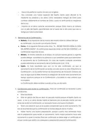 - Hace más perfecto nuestro vínculo con la Iglesia
- Nos concede una fuerza especial del Espíritu Santo para difundir la fe
mediante las palabras y las obras como verdaderos testigos de Cristo para
confesar válidamente el nombre de Cristo y para no sentir jamás la vergüenza
de la cruz.
- Imprime en el alma carácter sacramental, porque Cristo marca al cristiano
con el sello del Espíritu pervirtiéndolo de la fuerza de lo alto para que sea su
testigo por toda la eternidad.
5. Elementos de la Confirmación.-
 Materia.- Es la imposición de las manos del ministro sobre la cabeza del que
es confirmado y la Unción con el Santo Crisma .
 Forma.- Es la siguiente fórmula entre otras, “N... RECIBE POR ESTA SEÑAL EL DON
DEL ESPÍRITU SANTO”. El confirmando responde Amén LA PAZ SEA CONTIGO y el
confirmando responde Así sea.
 Ministro.- El ministro ordinario es el obispo, el cual por razones graves o urgentes
puede delegar autoridad a los párrocos o aun presbítero para que administren
el sacramento de la Confirmación. En caso de muerte cualquier sacerdote
puede administrar el sacramento de la Confirmación (cat. 1314)
 Sujeto.- Es todo bautizado que aun no ha sido confirmado, ya que el
sacramento de la Confirmación se recibe una sola vez en la vida. El Bautismo la
Confirmación y la Eucaristía forman los Sacramentos de Iniciación Cristiana de
aquí se sigue que los fieles tenemos la obligación de recibir este sacramento en
tiempo oportuno porque sin la Confirmación y Eucaristía la vida cristiana que
incompleta.
La Confirmación debe recibirse cuando ya hay uso de razón.
6. Condiciones para recibir la confirmación.- Para ser confirmado se necesitan cuatro
condiciones:
 Estar bautizado
 Estar en gracia de Dios es decir sin pecado mortal porque el Espíritu Santo no
viene a vivir a un alma donde habita el demonio por el pecado mortal, por eso
antes de recibir la Confirmación, es necesario hacer una buena Confesión.
 Tener una edad en que ya se pueda comprender que es este sacramento. Por
eso se recomienda que la confirmación se reciba después de los 10 años
 Haber hecho una buena preparación, porque cuanto mas esmerada haya
sido la preparación para recibir un sacramento, tanto mayor provecho hace este
sacramento a quien lo recibe (Para ser confirmado se debe exigir un certificado en
el que conste que asistió a la catequesis o preparación para la Confirmación)
 