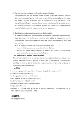 7. Favores que trae consigo la confirmación a quien la recibe
La confirmación trae tres grandes favores a quien la recibe El primero y principal
bien que le sucede al que es confirmado es que: Recibe el Espíritu Santo, con todos
sus dones y gracias. El segundo favor es un gran valor para ser testigo y buen
cumplidor de la Religión aunque ello nos cueste molestias y sufrimientos y el tercero
la Confirmación nos da luces para ser profetas; nos ilumina para poder defender
nuestra Religión contra los ataques de los que no la aceptan.
8 Condiciones y deberes de los padrinos de Confirmación.-
El padrino o madrina de la Confirmación es la persona (ojalá fuera del mismo sexo)
que acompaña al confirmando mientras este recibe el sacramento de la
Confirmación. El padrino o madrina si se escoge bien puede ser muy útil en la vida
del cristiano.
Para ser padrino o madrina de la Confirmación se necesita: -
- Haber recibido ya los sacramentos de Iniciación Cristiana
- Ser un buen cristiano pues no serviría para padrinos de Confirmación una persona
que no va a Misa o que no practica la Religión.
Los deberes de los padrinos son los siguientes:
Tiene la Responsabilidad de ayudar de alguna manera con sus buenas palabras y con
buenos ejemplos a que su ahijado cumpla bien sus deberes de cristiano como,
santificar el domingo con la Santa misa y descanso, tener una buena conducta ser
caritativo y defender la Religión.
ACTUA
Exponen por grupos el tema y el docente aclara después de cada exposición
Formulan su compromiso personal
Cantan gracias señor por mi confirmación
En el cuaderno elaboran un mapa conceptual
Escriben una oración al Espíritu Santo
Investigan los dones y frutos del Espíritu Santo
Dibujan la Confirmación
Investigan al COLEGIAL QUE AL RECIBIR EL ESPIRITU SANTO EN LA CONFIRMACION SE
TRANSFORMO EN UN VALEROSO SANTO
CELEBRAR :
TALLER DE ORACION
 