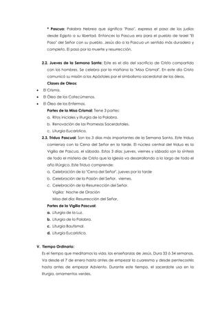 * Pascua: Palabra Hebrea que significa "Paso", expresa el paso de los judíos
desde Egipto a su libertad. Entonces la Pascua era para el pueblo de Israel "El
Paso" del Señor con su pueblo. Jesús dio a la Pascua un sentido más duradero y
completo. El paso por la muerte y resurrección.
2.2. Jueves de la Semana Santa: Este es el día del sacrificio de Cristo compartido
con los hombres. Se celebra por la mañana la "Misa Crismal". En este día Cristo
comunicó su misión a los Apóstoles por el simbolismo sacerdotal de los óleos.
Clases de Oleos:
 El Crisma.
 El Óleo de los Catecúmenos.
 El Óleo de los Enfermos.
Partes de la Misa Crismal: Tiene 3 partes:
a. Ritos iniciales y liturgia de la Palabra.
b. Renovación de las Promesas Sacerdotales.
c. Liturgia Eucarística.
2.3. Triduo Pascual: Son los 3 días más importantes de la Semana Santa. Este triduo
comienza con la Cena del Señor en la tarde. El núcleo central del triduo es la
Vigilia de Pascua, el sábado. Estos 3 días: jueves, viernes y sábado son la síntesis
de todo el misterio de Cristo que la Iglesia va desarrollando a lo largo de todo el
año litúrgico. Este Triduo comprende:
a. Celebración de la "Cena del Señor". jueves por la tarde
b. Celebración de la Pasión del Señor. viernes.
c. Celebración de la Resurrección del Señor.
Vigilia: Noche de Oración
Misa del día: Resurrección del Señor.
Partes de la Vigilia Pascual:
a. Liturgia de la Luz.
b. Liturgia de la Palabra.
c. Liturgia Bautismal.
d. Liturgia Eucarística.
V. Tiempo Ordinario:
Es el tiempo que meditamos la vida, las enseñanzas de Jesús. Dura 33 ó 34 semanas.
Va desde el 7 de enero hasta antes de empezar la cuaresma y desde pentecostés
hasta antes de empezar Adviento. Durante este tiempo, el sacerdote usa en la
liturgia, ornamentos verdes.
 