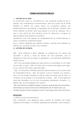PRIMER ENCUENTRO BÍBLICO
1.- LECTURA DE LA VIDA
Un muchacho sufrió un accidente en una carretera donde se iba a
realizar una competencia automovilística, Eran las cuatro de la tarde
empezó el desfile de carros todos sus ocupantes podían ver
perfectamente el accidente lo aparatoso de la escena. Tendrían que
hacer detener al primer carro que pasara y no fue así, pasaron uno y
otro y otro hasta las 4:47 pasaron hasta 51 vehículos y ninguno se
detuvo Nadie avisó siquiera a la policía
Finalmente a las 4:47 alguien se compadeció de la victima detuvo su
carro y se dispuso a prestarle auxilio
Era un viejito vendedor de chatarra hombre sencillo mal trajeado sin
afeitar con una gran sonrisa y muy humano .
2.- LECTURA DE LA BIBLIA
[30] Jesús empezó a decir: «Bajaba un hombre por el camino de
Jerusalén a Jericó y cayó en manos de unos bandidos, que lo
despojaron hasta de sus ropas, lo golpearon y se marcharon dejándolo
medio muerto.
[31] Por casualidad bajaba por ese camino un sacerdote; lo vió, tomó
el otro lado y siguió. [32] Lo mismo hizo un levita que llegó a ese lugar:
lo vio, tomó el otro lado y pasó de largo.
[33] Un samaritano también pasó por aquel camino y lo vio; pero éste
se compadeció de él. [34] Se acercó, curó sus heridas con aceite y
vino y se las vendó; después lo montó sobre el animal que él traía, lo
condujo a una posada y se encargó de cuidarlo. [35] Al día siguiente
sacó dos monedas y se las dio al posadero diciéndole: «Cuídalo, y si
gastas más, yo te lo pagaré a mi vuelta.»
[36] Jesús entonces le preguntó: «Según tu parecer, ¿cuál de estos tres fue el prójimo
del hombre que cayó en manos de los salteadores?» [37] El maestro de la Ley
contestó: «El que se mostró compasivo con él.» Y Jesús le dijo: «Vete y haz tú lo mismo.»
REFLEXION:
1.-¿Cómo actúa el Samaritano?
Con compasión con diligencia para auxiliar al hombre que había
bajado de Jerusalén, y lo habían apaleado los bandidos para auxiliar a
 