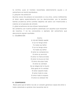 la victima, pues el hombre necesitaba abiertamente ayuda y el
samaritano se mostró bondadoso.
2.-¿Aquien me parezco?
Muchas veces me parezco al sacerdote o a los otros, somos indiferentes
al dolor ajeno especialmente con los desconocidos, por la bendita
llamda prudencia entre comillas dejamos de obrar con misericordia y
caemos en el pecado de omisión.
3.-¿Qué enseñanza me da el Buen Samaritano?
Ser solidarios con nuestro prójimo sobretodo con aquellos que necesitan
de nosotros. Y no los conocemos a ejemplo del samaritano que
desconocía aquien auxiliaba.
3.- CELEBRACIÓN
Canto:
SI YO NO TENGO AMOR
Si yo no tengo amor
Yo nada soy Señor
Si yo no tengo amor
Yo nada soy Señor
El amor es comprensivo
El amor es servicial
El amor no tiene envidia
El amor no busca el mal
El amor disculpa todo
El amor es caridad
No se alegra de lo injusto
Solo goza en la verdad
El amor soporta todo
El amor todo lo cree
El amor todo lo espera
El amor es siempre fiel
4.- COMPROMISO
Rezar para que el Señor nos de un corazón generos o capaz de amar a
todos sobretodo a quienes mas necesitan de mi
 