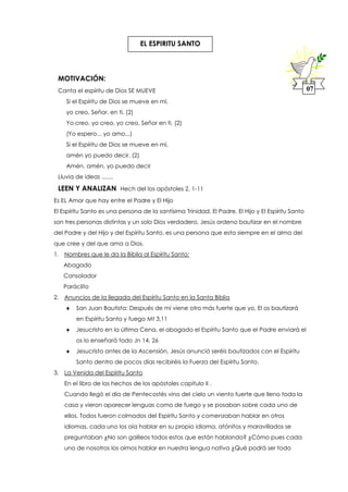 MOTIVACIÓN:
Canta el espíritu de Dios SE MUEVE
Si el Espíritu de Dios se mueve en mí,
yo creo, Señor, en ti. (2)
Yo creo, yo creo, yo creo, Señor en ti. (2)
(Yo espero... yo amo...)
Si el Espíritu de Dios se mueve en mí,
amén yo puedo decir. (2)
Amén, amén, yo puedo decir
Lluvia de ideas .......
LEEN Y ANALIZAN Hech del los apóstoles 2, 1-11
Es EL Amor que hay entre el Padre y El Hijo
El Espíritu Santo es una persona de la santísima Trinidad. El Padre, El Hijo y El Espíritu Santo
son tres personas distintas y un solo Dios verdadero, Jesús ordeno bautizar en el nombre
del Padre y del Hijo y del Espíritu Santo, es una persona que esta siempre en el alma del
que cree y del que ama a Dios.
1. Nombres que le da la Biblia al Espíritu Santo:
Abogado
Consolador
Paráclito
2. Anuncios de la llegada del Espíritu Santo en la Santa Biblia
 San Juan Bautista: Después de mí viene otro más fuerte que yo, El os bautizará
en Espíritu Santo y fuego Mt 3,11
 Jesucristo en la última Cena, el abogado el Espíritu Santo que el Padre enviará el
os lo enseñará todo Jn 14, 26
 Jesucristo antes de la Ascensión, Jesús anunció seréis bautizados con el Espíritu
Santo dentro de pocos días recibiréis la Fuerza del Espíritu Santo.
3. La Venida del Espíritu Santo
En el libro de los hechos de los apóstoles capítulo II .
Cuando llegó el día de Pentecostés vino del cielo un viento fuerte que lleno toda la
casa y vieron aparecer lenguas como de fuego y se posaban sobre cada uno de
ellos. Todos fueron colmados del Espíritu Santo y comenzaban hablar en otros
idiomas, cada uno los oía hablar en su propio idioma, atónitos y maravillados se
preguntaban ¿No son galileos todos estos que están hablando? ¿Cómo pues cada
uno de nosotros los oímos hablar en nuestra lengua nativa ¿Qué podrá ser todo
07
EL ESPIRITU SANTO
 