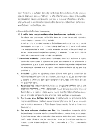esto? Pero otros se burlaban diciendo, han bebido demasiado vino, Pedro entonces
se puso de pie con los once habló en voz alta: Estos hombres no están embriagados
como suponen si pues apenas son las nueve de la mañana. Esto es lo que anunció
el profeta Joel: En los últimos tiempos dice Dios Derramaré mi Espíritu en los hombres
y profetizaran vuestros hijos e hijas.
4. Obras del Espíritu Santo en las personas
4.1 El espíritu Santo convence del pecado y da ánimos para combatirlo una de
las obras más admirables del Espíritu Santo es convencernos del pecado y
darnos fuerzas para combatirlo y evitarlo.
lo terrible no es el hombre que peca , lo terrible es un hombre que peca y sigue
tan tranquilo en su pecado, Judas robaba y siguió pecando tan tranquilamente
que llegó a vender al Señor por unas monedas, en cambio Pedro lo negó tres
veces, pero lloró tanto su pecado que llegó a tener dos canales en la cara de
tanto llorar. El Espíritu Santo le hizo odiar su pecado
4.2 Instruye en la verdad Como maestro y consejero en la vida espiritual, el Espíritu
Santo da instrucciones al corazón de quien está atento a sus enseñanzas El
conocimiento que se puede encontrar en los libros no se puede comparar con
las maravillosas verdades que el Espíritu Santo lleva a la mente de aquellos que
creen en El.
4.3 Consuela.- Cuando los apóstoles podían quedar tristes por la separación del
Redentor, El Espíritu Santo vino a consolarlos, es así que nos ayuda a comprender
y aceptar el sufrimiento como parte del plan de Dios, todo redunda en bien de
los que aman a Dios.
4.4 Revela secretos.- El Espíritu Santo ilumina a sus amigos LAS GRANDES COSAS QUE
DIOS TIENE PREPARADAS PARA LOS QUE LOS AMAN. Ejemplo al anciano Simeón el
Espíritu Santo, le había revelado que no moriría sin antes haber visto al salvador y
esto le animaba a ir todos los días al Templo hasta que logró su esperanza.
4.5 Nos llena de amor de Dios y del prójimo.- El Espíritu Santo nos entusiasma de tal
manera por Dios que nos lleva a enamorarnos totalmente de El y nos recuerda
que el prójimo representa a Cristo, lo que hacemos a los demás lo hacemos a
Cristo Mt 25
4.6 Nos pone en buenas relaciones con Dios.- Hay dos poderes en nuestro interior
luchando por conquistar nuestra amistad. Dios busca mantenernos en su amor y
Satanás lucha por ejercer dominio sobre nosotros. El Espíritu Santo tiene como
misión especial hacer que escojamos bien entre los dos señores que buscan
nuestro querer y que escojamos a Dios como Padre y a Cristo como nuestro
hermano.
 