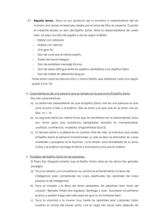 4.7 Reparte dones.- Estos no son producto de la iniciativa o merecimiento del ser
humano sino dones inmerecidos dados por el amor de Dios al creyente. Cuando
el creyente recibe un don del Espíritu Santo, tiene la responsabilidad de usarlo
bien, he aquí una lista de regalos o dones según la Biblia:
- Hablar con sabiduría
- Hablar con ciencia
- Una gran fe
- Don de curar por el mismo espíritu
- Poder de hacer milagros
- Don de profetizar mensajes Divinos
- Don de saber distinguir entre los espíritus verdaderos y los espíritus falsos
- Don de hablar en diferentes lenguas
Todas estas cosas las obra el único y mismo Espíritu que distribuye cada uno según
quiere (I Cor 12)
5.- Características de una persona que es templo en la que mora El Espíritu Santo
Hay tres características:
a) La señal más sobresaliente de que el Espíritu Santo vive en una persona es que
ama mucho a Dios y al prójimo. Dios es amor y el que vive en el amor vive en
Dios Jn 1, 16
b) La segunda señal son ciertos frutos que se manifiestan en la personalidad, estos
son: Amor, gozo, paz, paciencia, benignidad, bondad, fe, mansedumbre,
castidad, continencia, modestia, longanimidad (Gal 5)
c) La tercera señal o cualidad es un cambio total de vida, el individuo que posee
el Espíritu Santo es persona transformada, su vida es Dios, la eternidad, las cosas
materiales y pasajeras no le fascinan, no le atraen, esta revitalizada en su amor
a Dios y al prójimo contagia el fervor y entusiasmo a los que le rodean.
6. Prodigios del Espíritu Santo en las personas.-
El Papa San Gregorio enseña que el Espíritu Santo obra en las almas tres grandes
prodigios:
a) Toca el cerebro y lo convierte en luz, ilumina el entendimiento no llena de
Inteligencia para comprender las cosas espirituales (los apóstoles de rudos
pasaron a ser inteligentes)
b) Toca el corazón y lo llena de amor verdadero, los apóstoles eran duros de
corazón Ejemplo: Pedro era orgulloso, Santiago y Juan buscaban los primeros
puestos y pedían fuego del cielo para los que no los trataban bien.
c) Toca la voluntad y la mueve muy fuerte los apóstoles eran cobardes todos
huyeron la noche del jueves santo, uno lo negó tres veces pero después de
 