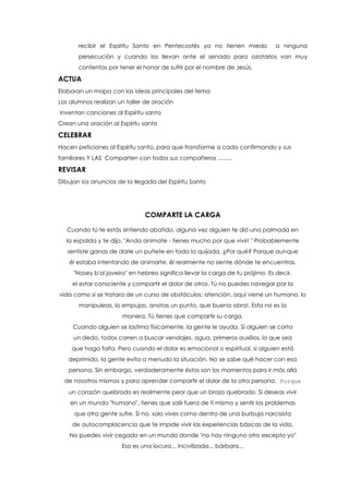 recibir el Espíritu Santo en Pentecostés ya no tienen miedo a ninguna
persecución y cuando los llevan ante el senado para azotarlos van muy
contentos por tener el honor de sufrir por el nombre de Jesús.
ACTUA
Elaboran un mapa con las ideas principales del tema
Los alumnos realizan un taller de oración
inventan canciones al Espíritu santo
Crean una oración al Espíritu santo
CELEBRAR
Hacen peticiones al Espíritu santo, para que transforme a cada confirmando y sus
familiares Y LAS Comparten con todos sus compañeros .........
REVISAR
Dibujan los anuncios de la llegada del Espíritu Santo
COMPARTE LA CARGA
Cuando tú te estás sintiendo abatido, alguna vez alguien te dió una palmada en
la espalda y te dijo, "Anda anímate - tienes mucho por que vivir! " Probablemente
sentiste ganas de darle un puñete en toda la quijada. ¿Por qué? Porque aunque
él estaba intentando de animarte, él realmente no siente dónde te encuentras.
"Nosey b'ol javeiro" en hebreo significa llevar la carga de tu prójimo. Es decir,
el estar consciente y compartir el dolor de otros. Tú no puedes navegar por la
vida como si se tratara de un curso de obstáculos: atención, aquí viene un humano, lo
manipuleas, lo empujas, anotas un punto, que buena obra!. Esta no es la
manera. Tú tienes que compartir su carga.
Cuando alguien se lastima físicamente, la gente le ayuda. Si alguien se corta
un dedo, todos corren a buscar vendajes, agua, primeros auxilios, lo que sea
que haga falta. Pero cuando el dolor es emocional o espiritual, si alguien está
deprimido, la gente evita a menudo la situación. No se sabe qué hacer con esa
persona. Sin embargo, verdaderamente éstos son los momentos para ir más allá
de nosotros mismos y para aprender compartir el dolor de la otra persona. Porque
un corazón quebrado es realmente peor que un brazo quebrado. Si deseas vivir
en un mundo "humano", tienes que salir fuera de ti mismo y sentir los problemas
que otra gente sufre. Si no, solo vives como dentro de una burbuja narcisista
de autocomplacencia que te impide vivir las experiencias básicas de la vida.
No puedes vivir cegado en un mundo donde "no hay ninguno otro excepto yo"
Eso es una locura... incivilizada... bárbara...
 