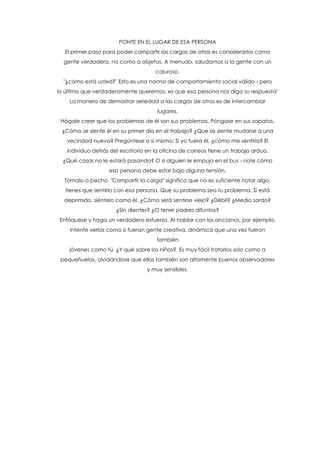 PONTE EN EL LUGAR DE ESA PERSONA
El primer paso para poder compartir las cargas de otros es considerarlos como
gente verdadera, no como a objetos. A menudo, saludamos a la gente con un
caluroso,
"¿cómo está usted?" Esto es una norma de comportamiento social válido - pero
lo último que verdaderamente queremos, es que esa persona nos diga su respuesta"
La manera de demostrar seriedad a las cargas de otros es de intercambiar
lugares.
Hágale creer que los problemas de él son sus problemas. Póngase en sus zapatos.
¿Cómo se siente él en su primer día en el trabajo? ¿Que se siente mudarse a una
vecindad nueva? Pregúntese a sí mismo: Si yo fuera él, ¿cómo me sentiría? El
individuo detrás del escritorio en la oficina de correos tiene un trabajo arduo.
¿Qué cosas no le estará pasando? O si alguien le empuja en el bus - note cómo
esa persona debe estar bajo alguna tensión.
Tómalo a pecho. "Compartir la carga" significa que no es suficiente notar algo,
tienes que sentirlo con esa persona. Que su problema sea tu problema. Si está
deprimido, siéntelo como él. ¿Cómo será sentirse viejo? ¿Débil? ¿Medio sordo?
¿Sin dientes? ¿O tener padres difuntos?
Enfóquese y haga un verdadero esfuerzo. Al hablar con los ancianos, por ejemplo,
intente verlos como si fueran gente creativa, dinámica que una vez fueron
también
jóvenes como tú. ¿Y qué sobre los niños? Es muy fácil tratarlos solo como a
pequeñuelos, olvidándose que ellos también son altamente buenos observadores
y muy sensibles.
 
