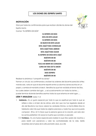 MOTIVACIÓN
Oran por todos los confirmandos para que reciban dóciles los dones del
Espíritu Santo
Cantan “EL ESPIRITU DE DIOS”
EL ESPIRITU DE DIOS
ESTA EN ESTE LUGAR
EL ESPIRITU DE DIOS
SE MUEVE EN ESTE LUGAR
ESTA AQUÍ PARA CONSOLAR
ESTA AQUÍ PARA LIBERAR
ESTA AQUÍ PARA GUIAR
EL ESPIRITU DE DIOS ESTA AQUÍ
MUÉVETE EN MI
MUÉVETE EN MI
TOCA MI MENTE MI CORAZON
LLENA MI VIDA DE TU AMOR
MUÉVETE EN MI
DIOS ESPIRITU
MUÉVETE EN MI
Realizan la dinámica “compartir los dones”
Forman un circulo, los confirmandos y reciben las ordenes del docente parecido al Rey
manda solo, varia en que el docente reparte entre sus alumnos dones escritos en un
papel, y cambia el mandato al decir : Benditos los que han recibido el temor de Dios,
los cuales deben cambiar de lugar... y así sucesivamente con todos los dones.....
puede terminar diciendo benditos seamos todos los que estamos en este lugar......
LEEN Y ANALIZAN Isaías 11,2
1 Sabiduría.- Es un gusto especial por todo lo que es espiritual por todo lo que se
refiere a dios o al bien de las almas, este don que nos fue regalado desde el
día del Bautismo nos hace valorar las verdades Divinas. La Santa Biblia Dice la
Sabiduría vale más que todos los objetos preciosos y nada hay que se le pueda
comparar (Prov. 8,11) Hace que la persona goce en la oración, por este don
los santos preferirían mil veces la muerte que cometer un pecado
7.2 Fortaleza.- Es una fuerza especial para realizar lo que Dios quiere de nosotros y
para resistir con paciencia y valor las contrariedades de la vida. Seréis
revestidos de la fuerza de lo alto prometió Jesús. (Lcs 24)
08
LOS DONES DEL ESPIRITU SANTO
 