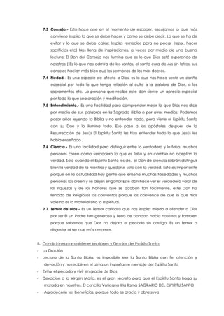 7.3 Consejo.- Esto hace que en el momento de escoger, escojamos lo que más
conviene Inspira lo que se debe hacer y como se debe decir. Lo que se ha de
evitar y lo que se debe callar: Inspira remedios para no pecar (rezar, hacer
sacrificios etc) Nos llena de inspiraciones, a veces por medio de una buena
lectura: El Don del Consejo nos ilumina que es lo que Dios está esperando de
nosotros ( Es lo que nos admira de los santos, el santo cura de Ars sin letras, sus
consejos hacían más bien que los sermones de los más doctos.
7.4 Piedad.- Es una especie de afecto a Dios, es lo que nos hace sentir un cariño
especial por todo lo que tenga relación al culto a la palabra de Dios, a los
sacramentos etc. La persona que recibe este don siente un aprecio especial
por todo lo que sea oración y meditación.
7.5 Entendimiento.- Es una facilidad para comprender mejor lo que Dios nos dice
por medio de sus palabras en la Sagrada Biblia o por otros medios. Podemos
pasar años leyendo la Biblia y no entender nada, pero viene el Espíritu Santo
con su Don y lo ilumina todo. Eso pasó a los apóstoles después de la
Resurrección de Jesús El Espíritu Santo les hizo entender todo lo que Jesús les
había enseñado .
7.6 Ciencia.- Es una facilidad para distinguir entre lo verdadero y lo falso, muchas
personas creen como verdadero lo que es falso y en cambio no aceptan la
verdad. Sólo cuando el Espíritu Santo les de, el Don de ciencia sabrán distinguir
bien la verdad de la mentira y quedarse solo con la verdad. Esto es importante
porque en la actualidad hay gente que enseña muchas falsedades y muchas
personas las creen y se dejan engañar Este don hace ver el verdadero valor de
las riquezas y de los honores que se acaban tan fácilmente, este Don ha
llenado de Religiosos los conventos porque los convence de que lo que mas
vale no es lo material sino lo espiritual.
7.7 Temor de Dios.- Es un Temor cariñoso que nos inspira miedo a ofender a Dios
por ser El un Padre tan generoso y lleno de bondad hacia nosotros y tambien
porque sabemos que Dios no dejara el pecado sin castigo. Es un temor a
disgustar al ser que más amamos.
8. Condiciones para obtener los dones y Gracias del Espíritu Santo:
- La Oración
- Lectura de la Santa Biblia, es imposible leer la Santa Biblia con fe, atención y
devoción y no recibir en el alma un importante mensaje del Espíritu Santo
- Evitar el pecado y vivir en gracia de Dios
- Devoción a la Virgen María, es el gran secreto para que el Espíritu Santo haga su
morada en nosotros. El concilio Vaticano II la llama SAGRARIO DEL ESPIRITU SANTO
- Agradecerle sus beneficios, porque todo es gracia y obra suya
 