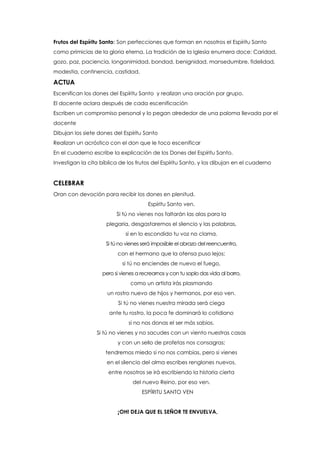 Frutos del Espíritu Santo: Son perfecciones que forman en nosotros el Espíritu Santo
como primicias de la gloria eterna. La tradición de la Iglesia enumera doce: Caridad,
gozo, paz, paciencia, longanimidad, bondad, benignidad, mansedumbre, fidelidad,
modestia, continencia, castidad.
ACTUA
Escenifican los dones del Espíritu Santo y realizan una oración por grupo.
El docente aclara después de cada escenificación
Escriben un compromiso personal y lo pegan alrededor de una paloma llevada por el
docente
Dibujan los siete dones del Espíritu Santo
Realizan un acróstico con el don que le toco escenificar
En el cuaderno escribe la explicación de los Dones del Espíritu Santo.
Investigan la cita bíblica de los frutos del Espíritu Santo, y los dibujan en el cuaderno
CELEBRAR
Oran con devoción para recibir los dones en plenitud.
Espíritu Santo ven.
Si tú no vienes nos faltarán las alas para la
plegaria, desgastaremos el silencio y las palabras,
si en lo escondido tu voz no clama.
Si tú no vienes será imposible el abrazo del reencuentro,
con el hermano que la ofensa puso lejos;
si tú no enciendes de nuevo el fuego,
pero si vienes a recrearnos y con tu soplo das vida al barro,
como un artista irás plasmando
un rostro nuevo de hijos y hermanos, por eso ven.
Si tú no vienes nuestra mirada será ciega
ante tu rostro, la poca fe dominará lo cotidiano
si no nos donas el ser más sabios.
Si tú no vienes y no sacudes con un viento nuestras casas
y con un sello de profetas nos consagras;
tendremos miedo si no nos cambias, pero si vienes
en el silencio del alma escribes renglones nuevos,
entre nosotros se irá escribiendo la historia cierta
del nuevo Reino, por eso ven.
ESPÍRITU SANTO VEN
¡OH! DEJA QUE EL SEÑOR TE ENVUELVA,
 
