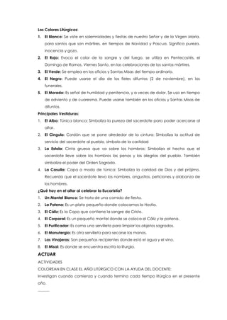 Los Colores Litúrgicos:
1. El Blanco: Se viste en solemnidades y fiestas de nuestro Señor y de la Virgen María,
para santos que son mártires, en tiempos de Navidad y Pascua. Significa pureza,
inocencia y gozo.
2. El Rojo: Evoca el color de la sangre y del fuego, se utiliza en Pentecostés, el
Domingo de Ramos, Viernes Santo, en las celebraciones de los santos mártires.
3. El Verde: Se emplea en los oficios y Santas Misas del tiempo ordinario.
4. El Negro: Puede usarse el día de los fieles difuntos (2 de noviembre), en los
funerales.
5. El Morado: Es señal de humildad y penitencia, y a veces de dolor. Se usa en tiempo
de adviento y de cuaresma. Puede usarse también en los oficios y Santas Misas de
difuntos.
Principales Vestiduras:
1. El Alba: Túnica blanca: Simboliza la pureza del sacerdote para poder acercarse al
altar.
2. El Cingulo: Cordón que se pone alrededor de la cintura: Simboliza la actitud de
servicio del sacerdote al pueblo, símbolo de la castidad
3. La Estola: Cinta gruesa que va sobre los hombros: Simboliza el hecho que el
sacerdote lleve sobre los hombros las penas y las alegrías del pueblo. También
simboliza el poder del Orden Sagrado.
4. La Casulla: Capa a modo de túnica: Simboliza la caridad de Dios y del prójimo.
Recuerda que el sacerdote lleva los nombres, angustias, peticiones y alabanza de
los hombres.
¿Qué hay en el altar al celebrar la Eucaristía?
1. Un Mantel Blanco: Se trata de una comida de fiesta.
2. La Patena: Es un plato pequeño donde colocamos la Hostia.
3. El Cáliz: Es la Copa que contiene la sangre de Cristo.
4. El Corporal: Es un pequeño mantel donde se coloca el Cáliz y la patena.
5. El Purificador: Es como una servilleta para limpiar los objetos sagrados.
6. El Manutergio: Es otra servilleta para secarse las manos.
7. Las Vinajeras: Son pequeños recipientes donde está el agua y el vino.
8. El Misal: Es donde se encuentra escrita la liturgia.
ACTUAR
ACTIVIDADES
COLOREAN EN CLASE EL AÑO LITÚRGICO CON LA AYUDA DEL DOCENTE:
Investigan cuando comienza y cuando termina cada tiempo litúrgico en el presente
año.
...........
 