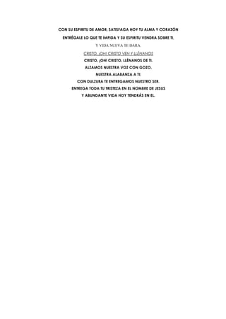 CON SU ESPIRITU DE AMOR, SATISFAGA HOY TU ALMA Y CORAZÓN
ENTRÉGALE LO QUE TE IMPIDA Y SU ESPIRITU VENDRA SOBRE TI,
Y VIDA NUEVA TE DARA.
CRISTO, ¡OH! CRISTO VEN Y LLÉNANOS
CRISTO, ¡OH! CRISTO, LLÈNANOS DE TI.
ALZAMOS NUESTRA VOZ CON GOZO,
NUESTRA ALABANZA A TI;
CON DULZURA TE ENTREGAMOS NUESTRO SER.
ENTREGA TODA TU TRISTEZA EN EL NOMBRE DE JESUS
Y ABUNDANTE VIDA HOY TENDRÁS EN EL.
 