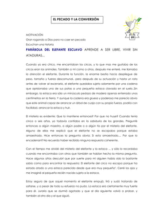 MOTIVACIÓN
Oran rogando a Dios para no caer en pecado
Escuchan una historia
PARÁBOLA DEL ELEFANTE ESCLAVO APRENDE A SER LIBRE, VIVIR SIN
ATADURAS...
Cuando yo era chico, me encantaban los circos, y lo que mas me gustaba de los
circos eran los animales. También a mí como a otros, después me enteré, me llamaba
la atención el elefante. Durante la función, la enorme bestia hacia despliegue de
peso, tamaño y fuerza descomunal.. pero después de su actuación y hasta un rato
antes de volver al escenario, el elefante quedaba sujeto solamente por una cadena
que aprisionaba una de sus patas a una pequeña estaca clavada en el suelo..Sin
embargo, la estaca era sólo un minúsculo pedazo de madera apenas enterrado unos
centímetros en la tierra. Y aunque la cadena era gruesa y poderosa me parecía obvio
que este animal capaz de arrancar un árbol de cuajo con su propia fuerza, podría con
facilidad, arrancar la estaca y huir.
El misterio es evidente: Que lo mantiene entonces? Por que no huye? Cuando tenía
cinco o seis años, yo todavía confiaba en la sabiduría de los grandes. Pregunté
entonces a algún maestro, a algún padre o a algún tio por el misterio del elefante.
Alguno de ellos me explicó que el elefante no se escapaba porque estaba
amaestrado. Hice entonces la pregunta obvia: Si esta amaestrado.... Por que lo
encadenan? No recuerdo haber recibido ninguna respuesta coherente.
Con el tiempo me olvidé del misterio del elefante y la estaca ... y sólo lo recordaba
cuando me encontraba con otros que también se habían hecho la misma pregunta.
Hace algunos años descubrí que por suerte para mí alguien había sido lo bastante
sabio como para encontrar la respuesta: El elefante del circo no escapa porque ha
estado atado a una estaca parecida desde que era muy pequeño". Cerré los ojos y
me imaginé al pequeño recién nacido sujeto a la estaca.
Estoy seguro de que aquel momento el elefante empujó, tiró y sudó tratando de
soltarse, y a pesar de todo su esfuerzo no pudo. La estaca era ciertamente muy fuerte
para él. Juraría que se durmió agotado y que al día siguiente volvió a probar, y
también al otro dia y el que siguió.
09
EL PECADO Y LA CONVERSIÓN
 