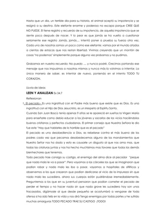Hasta que un dia, un terrible dia para su historia, el animal aceptó su impotencia y se
resignó a su destino. Este elefante enorme y poderoso no escapa porque CREE QUE
NO PUEDE. El tiene registro y recuerdo de su impotencia, de aquella impotencia que se
siente poco después de nacer. Y lo peor es que jamás se ha vuelto a cuestionar
seriamente ese registro Jamás, jamás.... intentó poner a prueba su fuerza otra vez.
Cada uno de nosotros somos un poco como ese elefante: vamos por el mundo atados
a cientos de estacas que nos restan libertad. Vivimos creyendo que un montón de
cosas "no podemos" simplemente porque alguna vez probamos y no pudimos.
Grabamos en nuestro recuerdo: No puedo .... y nunca podré. Crecimos portando ese
mensaje que nos impusimos a nosotros mismos y nunca más lo volvimos a intentar. La
única manera de saber, es intentar de nuevo, poniendo en el intento TODO TU
CORAZON.
Lluvia de ideas
LEEN Y ANALIZAN Ex 34,7
Reflexionan
1. El pecado.- Es una ingratitud con el Padre más bueno que existe que es Dios. Es una
ingratitud con el Hijo de Dios Jesucristo, es un irrespeto al Espíritu Santo.
Cuando San Juan Bosco tenía apenas 9 años se le apareció en sueños la Virgen María
para enseñarle como debía educar a los jóvenes y sacarlos de los vicios haciéndolos
buenos cristianos y perfectos ciudadanos. El primer consejo que Nuestra Señora le dio
fue este “Hay que hablarles de lo horrible que es el pecado”
El pecado es una desobediencia a Dios, es rebelarse contra el más bueno de los
padres cada vez que pecamos desobedecemos alguno de los mandamientos que
Nuestro Señor nos ha dado y esto es causarle un disgusto al que nos ama mas, que
todas las criaturas juntas y nos ha hecho muchísimos mas favores que todos los demás
bienhechores que tenemos.
Todo pecado trae consigo su castigo, el enemigo del alma dice al pecador “peque
que nada malo le va a pasar”: Pero vayamos a las cárceles los que se imaginaron que
podían robar y nada malo les iba a pasar, vayamos a hospitales de sifilíticos y
observemos a los que creyeron que podían dedicarse al vicio de la impureza sin que
nada malo les sucediera, ahora sus cuerpos están pudriéndose irremediablemente.
Preguntemos a los que en su juventud pensaron que podían cometer el pecado de
perder el tiempo y no hacer nada sin que nada grave les sucediera hoy son unos
fracasados, digámosle al que desde pequeño se acostumbró a vengarse de toda
ofensa si ha sido feliz en la vida y nos dirá Tengo enemigos por todas partes y he sufrido
muchas amarguras TODO PECADO TRAE SU CASTIGO ¡TODO!
 