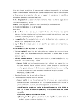 El hombre tiende a su último fin sobrenatural mediante la operación de acciones
buenas y sobrenaturales meritorias. Pero puede darse acciones que no son conformes
al dictamen de la conciencia, actos que se separan de sus normas de moralidad,
entonces se tiene los actos malos o pecados.
Noción del pecado: Es un acto humano moralmente malo, y contra las reglas de las
costumbres que es la ley Divina.
Pecar: Es hacer algo malo, sabiendo lo que hacemos y queriendo hacerlo.
ES LA LIBRE TRANSGRESIÓN DE LA LEY DE DIOS.
Analicemos:
a) Qué es libre: Se hace con previo conocimiento del entendimiento y con plena
deliberación de la voluntad. Lo que no es libre, no es pecado. Lo que se hace por
necesidad, violencia y miedo no es pecado.
b) Transgresión: Significa cualquier lesión de la ley de Dios. Esta lesión puede ser por
omisión, obra, pensamiento y el corazón.
c) Ley de Dios: El pecado supone la Ley de Dios que obliga en conciencia su
cumplimiento.
División del Pecado: Hay dos clases de pecado
1. Pecado Original: Es aquel con que todos nacemos, herederos de nuestros primeros
padres Adán y Eva. Este se perdona con el Bautismo. La Virgen María no tuvo
pecado original.
2. Pecado Actual o personal: Es el que nosotros mismos cometemos llegados al uso
de razón. Y pueden ser Venial y Mortal.
a) Pecado Venial: Es una ofensa leve que se hace a Dios o a la Ley de Dios. No
nos aleja del todo del Ser Supremo y no da muerte al alma. Va privando de
muchas gracias actuales llevándonos poco a poco hacia el pecado mortal y
finalmente nos va quitando la amistad la amistad que tenemos con Dios.
Efectos del pecado venial
 Debilitación de la vida de la gracia santificante.
 Disposición para cometer pecados mortales.
b) Pecado Mortal: Es una ofensa hecha a Dios tan grande que nos priva de su
amistad. Nos aleja totalmente de Dios y da muerte al alma privándolo de la
gracia santificante. Si uno muere con este pecado se va al infierno.
Cuando caemos en pecado mortal, de inmediato debemos pedir perdón a
Dios con un acto de contrición perfecta y hacer cuanto antes una buena
confesión.
Condiciones para que haya pecado mortal:
a) Que haya materia grave: que sea de mucha importancia, como daño al
prójimo, suicidio, blasfemia, apostasía, etc.
 