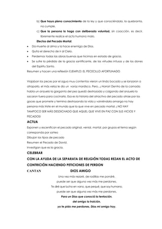 b) Que haya pleno conocimiento de la ley y que conociéndola, la quebranta,
no cumple.
c) Que la persona lo haga con deliberada voluntad, sin coacción, es decir,
libremente realice el acto humano malo.
Efectos del Pecado Mortal:
 Da muerte al alma y la hace enemiga de Dios.
 Quita el derecho de ir al Cielo.
 Perdemos todas las obras buenas que hicimos en estado de gracia.
 Se sufre la pérdida de la gracia santificante, de las virtudes infusas y de los dones
del Espíritu Santo.
Resumen y hacen una reflexión EJEMPLO: EL PECECILLO AFORTUNADO
Viajaban los peces por el agua muy contentos vieron un lindo bocado y se lanzaron a
atraparlo, el más veloz le dio un voraz mordisco. Pero...¡ Horror! Dentro de la carnada
había un anzuelo la garganta del pez quedó destrozada y colgando del anzuelo lo
sacaron fuera para cocinarlo. Esa es la historia del atractivo del pecado atrae por los
goces que promete y termina destrozando la vida y volviéndola amarga no hay
persona más triste en el mundo que la que vive en pecado mortal. ¡ NO HAY
TAMPOCO SER MÁS DESDICHADO QUE AQUEL QUE VIVE EN PAZ CON SUS VICIOS Y
PECADOS!
ACTUA
Exponen y escenifican el pecado original, venial, mortal. por grupos el tema según
corresponda por sorteo
Dibujan los tipos de pecado
Resumen el Pecado de David.
Investigan que es la gracia.
CELEBRAR
CON LA AYUDA DE LA SEPARATA DE RELIGIÓN TODAS REZAN EL ACTO DE
CONTRICIÓN HACIENDO PETICIONES DE PERDON
CANTAN DIOS AMIGO
Una vez más rezaré, de rodillas me pondré,
puede ser que alguna vez más me perdones.
Te diré que lucho en vano, que pequé, que soy humano,
puede ser que alguna vez más me perdones.
Para un Dios que conoció la tentación,
del amigo la traición,
yo te pido me perdones, Dios mi amigo hoy.
 