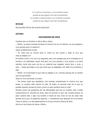 Yo vi sufrir a mi hermano, y no le tendí la mano,
puede ser que alguna vez más me perdones.
Lo vi pobre y desahuciado y yo, los brazos cruzados,
puede ser que alguna vez más me perdones.
REVISAR
Desarrollan ficha de autoevaluación
LECTURA
ESCOGIENDO MI CRUZ
Cuentan que un hombre un día le dijo a Jesús:
- "Señor: ya estoy cansado de llevar la misma cruz en mi hombro, es muy pesada y
muy grande para mi estatura".
Jesús amablemente le dijo:
- "Si crees que es mucho para ti, entra en ese cuarto y elige la cruz que
más se adapte a ti"
El hombre entró y vio una cruz pequeña, pero muy pesada que se le encajaba en el
hombro y le lastimaba, buscó otra pero era muy grande y muy liviana y le hacía
estorbo, tomó otra pero era de un material que raspaba, buscó otra, y otra, y
otra.... hasta que llegó a una que sintió que se adaptaba a él. Salió muy contento y
dijo:
- "Señor, he encontrado la que más se adapta a mi, muchas gracias por el cambio
que me permitiste".
Jesús le mira sonriendo y le dice:
- "No tienes nada que agradecer, has tomado exactamente la misma cruz que
traías, tu nombre está inscrito en ella. Mi Padre no permite más de lo que no
puedas soportar porque te ama y tiene un plan perfecto para tu vida"
Muchas veces nos quejamos por las dificultades que hay en nuestra vida y hasta
cuestionamos la voluntad de Dios, pero El permite lo que nos suceda porque es
para nuestro bien y algo nos enseña a través de eso. Dios no nos da nada más
grande de lo que no podamos soportar, y recordemos que después de la tormenta
viene la calma y un día esplendoroso en el que vemos la Gloria de Dios.
Animo en los brazos de Jesús y María...
 