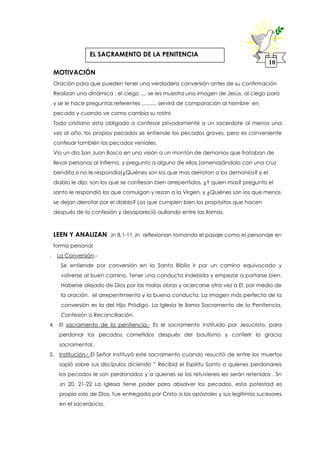 MOTIVACIÓN
Oración para que pueden tener una verdadera conversión antes de su confirmación
Realizan una dinámica : el ciego .... se les muestra una imagen de Jesús, al ciego para
y se le hace preguntas referentes .......... servirá de comparación al hombre en
pecado y cuando ve como cambia su rostro
Todo cristiano esta obligado a confesar privadamente a un sacerdote al menos una
vez al año, los propios pecados se entiende los pecados graves, pero es conveniente
confesar también los pecados veniales.
Vio un día San Juan Bosco en una visión a un montón de demonios que trataban de
llevar personas al infierno, y pregunto a alguno de ellos,(amenazándolo con una cruz
bendita si no le respondía)¿Quiénes son los que mas derrotan a los demonios? y el
diablo le dijo: son los que se confiesan bien arrepentidos, ¿Y quien mas? pregunto el
santo le respondió los que comulgan y rezan a la Virgen, y ¿Quiénes son los que menos
se dejan derrotar por el diablo? Los que cumplen bien los propósitos que hacen
después de la confesión y desapareció aullando entre las llamas.
LEEN Y ANALIZAN Jn 8,1-11 Jn reflexionan tomando el pasaje como el personaje en
forma personal
. La Conversión.-
Se entiende por conversión en la Santa Biblia ir por un camino equivocado y
volverse al buen camino. Tener una conducta indebida y empezar a portarse bien.
Haberse alejado de Dios por las malas obras y acercarse otra vez a El, por medio de
la oración, el arrepentimiento y la buena conducta. La imagen más perfecta de la
conversión es la del Hijo Pródigo. La Iglesia le llama Sacramento de la Penitencia,
Confesión o Reconciliación.
4. El sacramento de la penitencia.- Es el sacramento instituido por Jesucristo, para
perdonar los pecados cometidos después del bautismo y conferir la gracia
sacramental.
5. Institución.- El Señor instituyó este sacramento cuando resucitó de entre los muertos
sopló sobre sus discípulos diciendo “ Recibid el Espíritu Santo a quienes perdonareis
los pecados le son perdonados y a quienes se los retuviereis les serán retenidos . Sn
Jn 20, 21-22 La Iglesia tiene poder para absolver los pecados, esta potestad es
propia solo de Dios, fue entregada por Cristo a los apóstoles y sus legítimos sucesores
en el sacerdocio.
10
EL SACRAMENTO DE LA PENITENCIA
 
