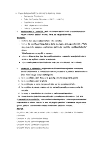 6. Pasos de la confesión Se compone de cinco pasos:
- Examen de Conciencia
- Dolor de Corazón (Dolor de contrición y atrición)
- Propósito de enmienda
- Decir los pecados al confesor
- Cumplir la penitencia
5 Necesidad de la Confesión .- Este sacramento es necesario a los cristianos que
hayan cometido pecado mortal ( Mt 18, 15- 18) para salvarse.
Elementos
 Materia.- Son los pecados mortales y los veniales
 Forma.- La constituyen las palabras de la absolución dicha por el ministro “Yo te
absuelvo de tus pecados en el nombre del Padre y del Hijo y del Espíritu Santo”
Amén.
“Dios Padre que reconcilió el mundo...
 Ministro.- El sacerdote libre de sanción canónica y necesita tener jurisdicción o
licencia del legítimo superior eclesiástico.
 Sujeto.- Es la persona bautizada que haya pecado después del bautismo.
6 Efectos de la penitencia.- la penitencia Sacramental del perdón tiene como
efecto fundamental, la reincorporación del pecador a la plenitud de la unión con
Cristo místico cuyo cuerpo es la Iglesia:
a) La reconciliación con Dios por la que el penitente recupera la gracia
b) La reconciliación con la Iglesia
c) La remisión de la pena eterna contraida por los pecados mortales
d) La remisión, al menos en parte, de las penas temporales, consecuencia del
pecado
e) La paz y la serenidad de la conciencia y el consuelo espiritual
f) El crecimiento de la fuerzas espirituales para el combate cristiano. Cat 1496
9. Precepto de la confesión.- Todo cristiano esta obligado a confesar privadamente a
un sacerdote al menos una vez al año, los propios pecados se entiende los pecados
graves, pero es conveniente confesar tambien los pecados veniales.
ACTUA
En grupos : exponen y escenifican cada uno de los pasos para hacer una buena
confesión
Grupo Nº 01 Una confesión con miedo
Grupo Nº 02 Una confesión precipitada
Grupo Nº 03 Una Confesión exagerada
Grupo Nº 04 Una confesión bien hecha
 