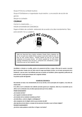 Grupo Nº 05 Una confesión burlona
Grupo Nº 06 Elaborar un organizador visual creativo y una oración de acción de
gracias
Dibujan la confesión
CELEBRAR
Cantan tu misericordia ........
HACEN UN EXAMEN DE CONCIENCIA
Pegan el folleto de confesión elaborado de acuerdo a los diez mandamientos “libro
para salvarte ”en su cuaderno.
Arrodillado o mirando un crucifijo, ponte en la presencia de Dios y ruega a Dios que te ayude a recordar
bien tus pecados, Puedes orar asi: Señor Jesús te ruego que limpies mi alma, con el santo sacramento de la
Penitencia; que por amor, has instituido para que yo pueda con facilidad y plena seguridad, purificarme de
todo pecado y pueda gozar siempre de tu sagrada amistad.
Te puedes ayudar del siguiente
EXAMEN DE CONCIENCIA
Recordando en base a los mandamientos de la Ley de Dios, de los preceptos de la Iglesia, y las obras de
misericordia.
Si la ultima vez te confesaste mal callando pecados graves por vergüenza, dirás hoy al sacerdote que la
ultima vez te confesaste mal y le dirás aquel pecado que te has callado.
PRIMER MANDAMIENTO
¿He dudado de Dios?
¿He negado la existencia de Dios?
¿He dudado de las verdades reveladas por Dios?
¿He leído libros, contra la religión o antireligiosos?
¿Me avergüenzo de mi religión ante los que se burlan de ella?
¿Me dejo llevar de las ideas y consejos de las personas inmorales o que no tienen religión?
SEGUNDO MANDAMIENTO
¿He dicho malas palabras contra Dios ,la Virgen o los Santos?
Señor mío Jesucristo Dios y hombre verdadero Creador Padre y Redentor mío
por ser vos quien sois, bondad infinita y porque te amo sobre todas las cosas, me
pesa de todo corazón haberte ofendido también me pesa por que puedes
castigarme con las penas eternas, del infierno ayudado por tu divina gracia,
propongo firmemente nunca mas pecar, confesarme bien, enmendarme y cumplir
la penitencia que me fuera impuesta: Amén
 