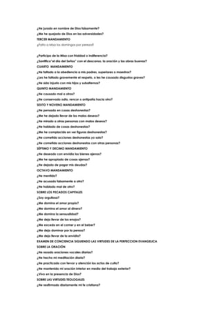 ¿He jurado en nombre de Dios falsamente?
¿Me he quejado de Dios en las adversidades?
TERCER MANDAMIENTO
¿Falto a Misa los domingos por pereza?
¿Participo de la Misa con frialdad o indiferencia?
¿Santifico”el día del Seños” con el descanso, la oración y las obras buenas?
CUARTO MANDAMIENTO
¿He faltado a la obediencia a mis padres, superiores o maestros?
¿Les he faltado gravemente el respeto, o les he causado disgustos graves?
¿He sido injusto con mis hijos y subalternos?
QUINTO MANDAMIENTO
¿He causado mal a otros?
¿He conservado odio, rencor o antipatía hacia otro?
SEXTO Y NOVENO MANDAMIENTO
¿He pensado en cosas deshonestas?
¿Me he dejado llevar de los malos deseos?
¿He mirado a otras personas con malos deseos?
¿He hablado de cosas deshonestas?
¿Me he complacido en ver figuras deshonestas?
¿He cometido acciones deshonestas yo solo?
¿He cometido acciones deshonestas con otras personas?
SÉPTIMO Y DECIMO MANDAMIENTO
¿He deseado con envidia los bienes ajenos?
¿Me he apropiado de cosas ajenas?
¿He dejado de pagar mis deudas?
OCTAVO MANDAMIENTO
¿He mentido?
¿He acusado falsamente a otro?
¿He hablado mal de otro?
SOBRE LOS PECADOS CAPITALES
¿Soy orgullosa?
¿Me domina el amor propio?
¿Me domina el amor al dinero?
¿Me domina la sensualidad?
¿Me dejo llevar de los enojos?
¿Me excedo en el comer y en el beber?
¿Me dejo dominar por la pereza?
¿Me dejo llevar de la envidia?
EXAMEN DE CONCIENCIA SIGUIENDO LAS VIRTUDES DE LA PERFECCION EVANGELICA
SOBRE LA ORACIÓN
¿He rezado oraciones vocales diarias?
¿He hecho mi meditación diaria?
¿He practicado con fervor y atención los actos de culto?
¿He mantenido mi oración interior en medio del trabajo exterior?
¿Vivo en la presencia de Dios?
SOBRE LAS VIRTUDES TEOLOGALES
¿He reafirmado diariamente mi fe cristiana?
 