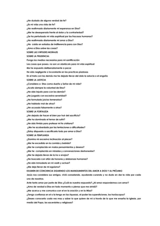 ¿He dudado de alguna verdad de fe?
¿Es mi vida una vida de fe?
¿He reafirmado diariamente mi esperanza en Dios?
¿Me he desesperado frente al dolor y la contrariedad?
¿Se ha perturbado mi vida espiritual por los fracasos humanos?
¿He reafirmado diariamente mi amor a Dios?
¿He caído en estados de indiferencia para con Dios?
¿Amo a Dios sobre las cosas?
SOBRE LAS VIRTUDES MORALES
SOBRE LA PRUDENCIA:
Pongo los medios necesarios para mi santificación
Las cosas que poseo, no son un obstáculo para mi vida espiritual
Me he expuesto deliberadamente a pecar
He sido negligente o inconstante en las practicas piadosas
En el trato con los demás me he dejado llevar del dolo la astucia o el engaño
SOBRE LA JUSTICIA
¿Considero a Dios como dueño y Señor de mi vida?
¿Acato siempre la voluntad de Dios?
¿He sido injusto para con los demás?
¿He juzgado con excesiva severidad?
¿He formulado juicios temerarios?
¿He hablado mal de otros?
¿He acusado falsamente a otros?
SOBRE LA FORTALEZA
¿He dejado de hacer el bien por huir del sacrificio?
¿Me ha dominado el temor de sufrir?
¿He sido tímido para profesar mi fe cristiana?
¿Me he acobardado por las tentaciones o dificultades?
¿Estoy dispuesto a sacrificarlo todo por amor a Dios?
SOBRE LA TEMPLANZA
¿Domino mi excesiva inclinación al placer?
¿Me he excedido en la comida y bebida?
¿Me he complacido en malos pensamientos y deseos?
¿Me he complacido en miradas y conversaciones deshonestas?
¿Me he dejado llevar de la ira o enojos?
¿He buscado con afán de honores y alabanzas humanas?
¿He sido inmodesto en mi vestir y actuar?
¿Me dejo llevar de mi egoísmo?
EXAMEN DE CONCIENCIA SIGUIENDO LOS MANDAMIENTOS DEL AMOR A DIOS Y AL PRÓJIMO
Jesús nos considera sus amigos, vivió consolando, ayudando curando y no dudo en dar la vida por cada
uno de nosotros.
Ante tanto amor por parte de Dios ¿Cuál es nuestra respuesta? ¿Al amor respondemos con amor?
¿Amo de verdad a Dios en todo momento o pienso que me olvidó?
¿Me acerco y me comunico con el en la oración y en la Misa?
¿Tengo confianza en el o la tengo en las riquezas, el poder las supersticiones, los horóscopos?
¿Deseo conocerlo cada vez mas y saber lo que quiere de mi a través de lo que me enseña la Iglesia, por
medio del Papa, los sacerdotes y religiosas?
 